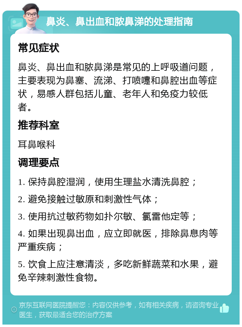 鼻炎、鼻出血和脓鼻涕的处理指南 常见症状 鼻炎、鼻出血和脓鼻涕是常见的上呼吸道问题，主要表现为鼻塞、流涕、打喷嚏和鼻腔出血等症状，易感人群包括儿童、老年人和免疫力较低者。 推荐科室 耳鼻喉科 调理要点 1. 保持鼻腔湿润，使用生理盐水清洗鼻腔； 2. 避免接触过敏原和刺激性气体； 3. 使用抗过敏药物如扑尔敏、氯雷他定等； 4. 如果出现鼻出血，应立即就医，排除鼻息肉等严重疾病； 5. 饮食上应注意清淡，多吃新鲜蔬菜和水果，避免辛辣刺激性食物。