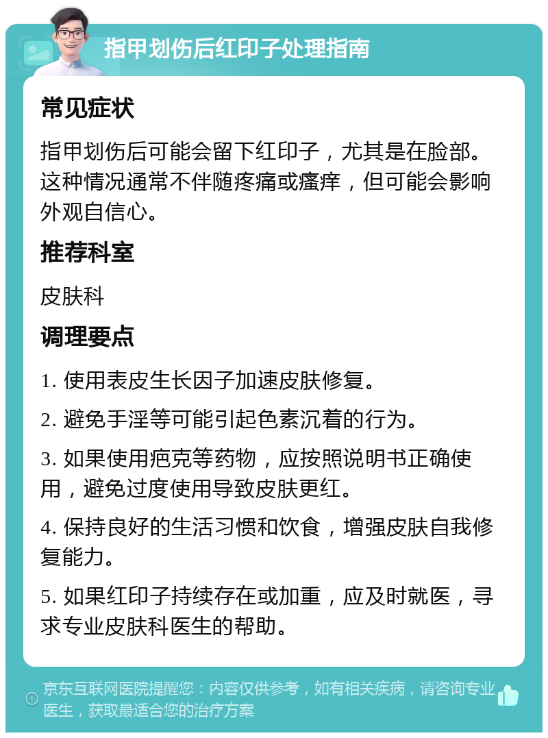 指甲划伤后红印子处理指南 常见症状 指甲划伤后可能会留下红印子，尤其是在脸部。这种情况通常不伴随疼痛或瘙痒，但可能会影响外观自信心。 推荐科室 皮肤科 调理要点 1. 使用表皮生长因子加速皮肤修复。 2. 避免手淫等可能引起色素沉着的行为。 3. 如果使用疤克等药物，应按照说明书正确使用，避免过度使用导致皮肤更红。 4. 保持良好的生活习惯和饮食，增强皮肤自我修复能力。 5. 如果红印子持续存在或加重，应及时就医，寻求专业皮肤科医生的帮助。