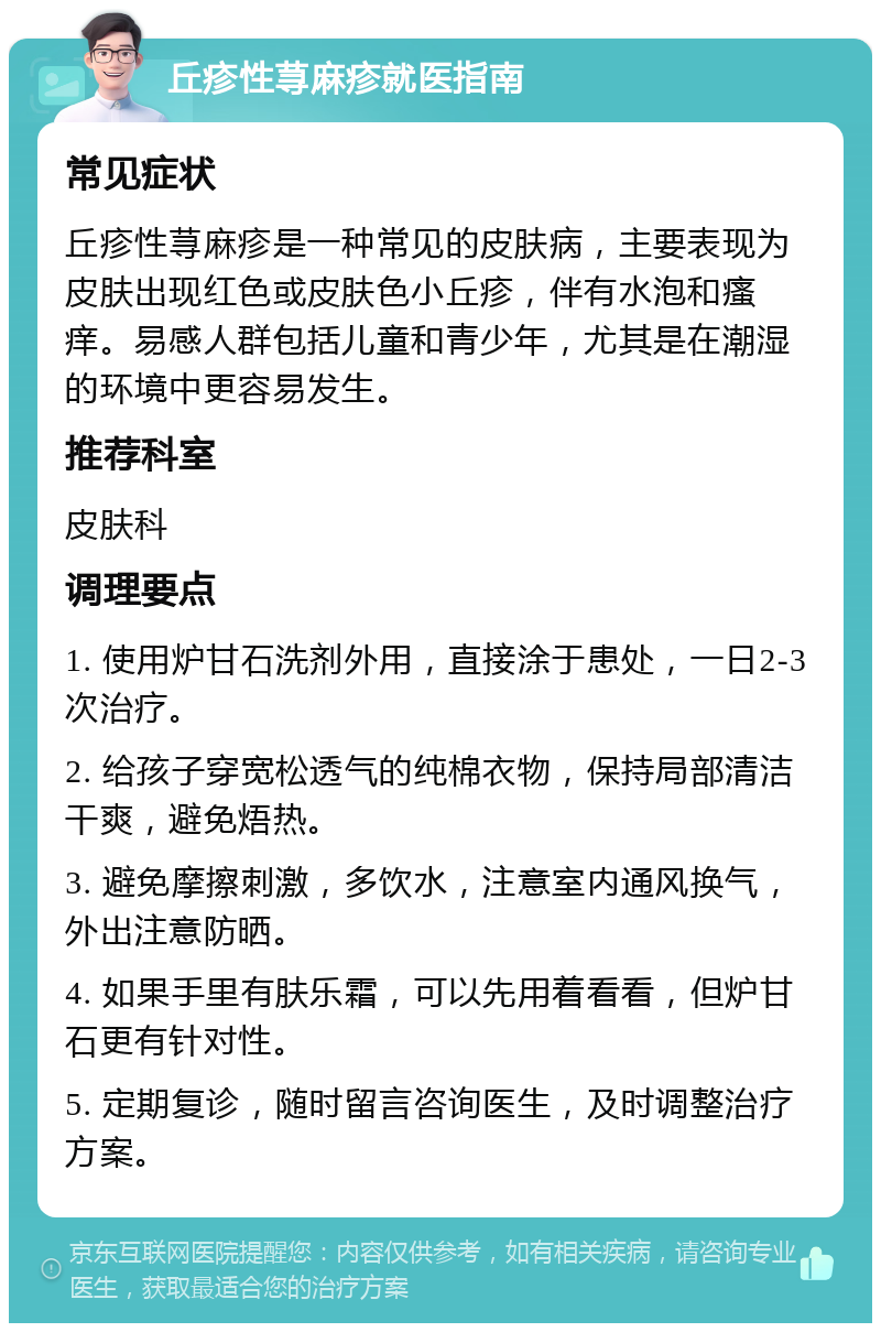 丘疹性荨麻疹就医指南 常见症状 丘疹性荨麻疹是一种常见的皮肤病，主要表现为皮肤出现红色或皮肤色小丘疹，伴有水泡和瘙痒。易感人群包括儿童和青少年，尤其是在潮湿的环境中更容易发生。 推荐科室 皮肤科 调理要点 1. 使用炉甘石洗剂外用，直接涂于患处，一日2-3次治疗。 2. 给孩子穿宽松透气的纯棉衣物，保持局部清洁干爽，避免焐热。 3. 避免摩擦刺激，多饮水，注意室内通风换气，外出注意防晒。 4. 如果手里有肤乐霜，可以先用着看看，但炉甘石更有针对性。 5. 定期复诊，随时留言咨询医生，及时调整治疗方案。