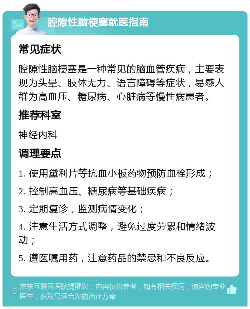 腔隙性脑梗塞就医指南 常见症状 腔隙性脑梗塞是一种常见的脑血管疾病，主要表现为头晕、肢体无力、语言障碍等症状，易感人群为高血压、糖尿病、心脏病等慢性病患者。 推荐科室 神经内科 调理要点 1. 使用黛利片等抗血小板药物预防血栓形成； 2. 控制高血压、糖尿病等基础疾病； 3. 定期复诊，监测病情变化； 4. 注意生活方式调整，避免过度劳累和情绪波动； 5. 遵医嘱用药，注意药品的禁忌和不良反应。