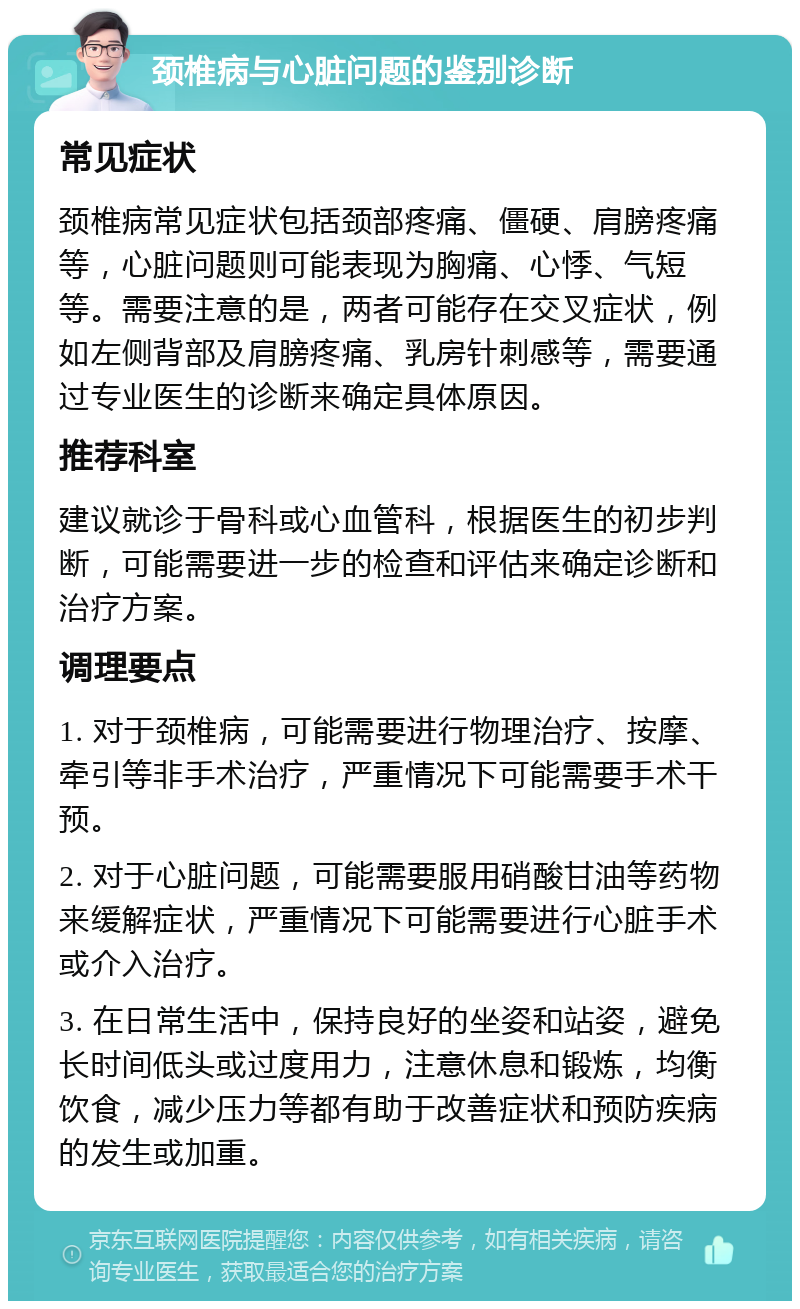 颈椎病与心脏问题的鉴别诊断 常见症状 颈椎病常见症状包括颈部疼痛、僵硬、肩膀疼痛等，心脏问题则可能表现为胸痛、心悸、气短等。需要注意的是，两者可能存在交叉症状，例如左侧背部及肩膀疼痛、乳房针刺感等，需要通过专业医生的诊断来确定具体原因。 推荐科室 建议就诊于骨科或心血管科，根据医生的初步判断，可能需要进一步的检查和评估来确定诊断和治疗方案。 调理要点 1. 对于颈椎病，可能需要进行物理治疗、按摩、牵引等非手术治疗，严重情况下可能需要手术干预。 2. 对于心脏问题，可能需要服用硝酸甘油等药物来缓解症状，严重情况下可能需要进行心脏手术或介入治疗。 3. 在日常生活中，保持良好的坐姿和站姿，避免长时间低头或过度用力，注意休息和锻炼，均衡饮食，减少压力等都有助于改善症状和预防疾病的发生或加重。