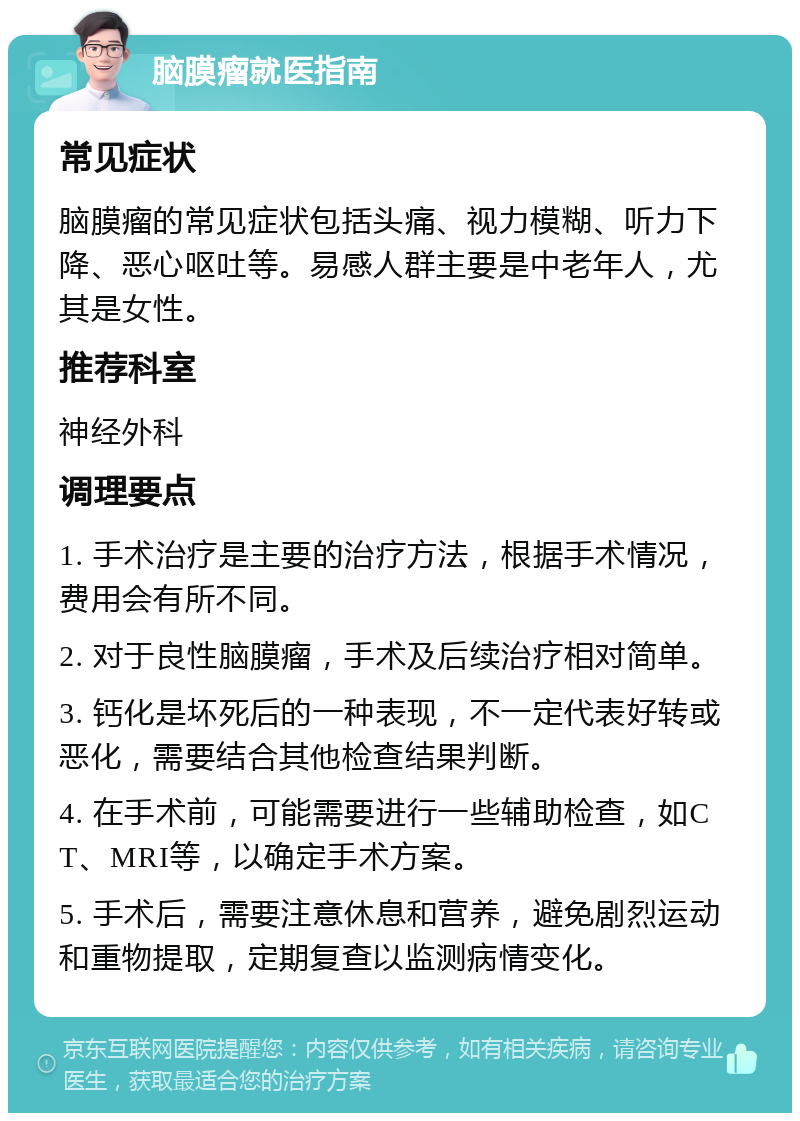 脑膜瘤就医指南 常见症状 脑膜瘤的常见症状包括头痛、视力模糊、听力下降、恶心呕吐等。易感人群主要是中老年人，尤其是女性。 推荐科室 神经外科 调理要点 1. 手术治疗是主要的治疗方法，根据手术情况，费用会有所不同。 2. 对于良性脑膜瘤，手术及后续治疗相对简单。 3. 钙化是坏死后的一种表现，不一定代表好转或恶化，需要结合其他检查结果判断。 4. 在手术前，可能需要进行一些辅助检查，如CT、MRI等，以确定手术方案。 5. 手术后，需要注意休息和营养，避免剧烈运动和重物提取，定期复查以监测病情变化。