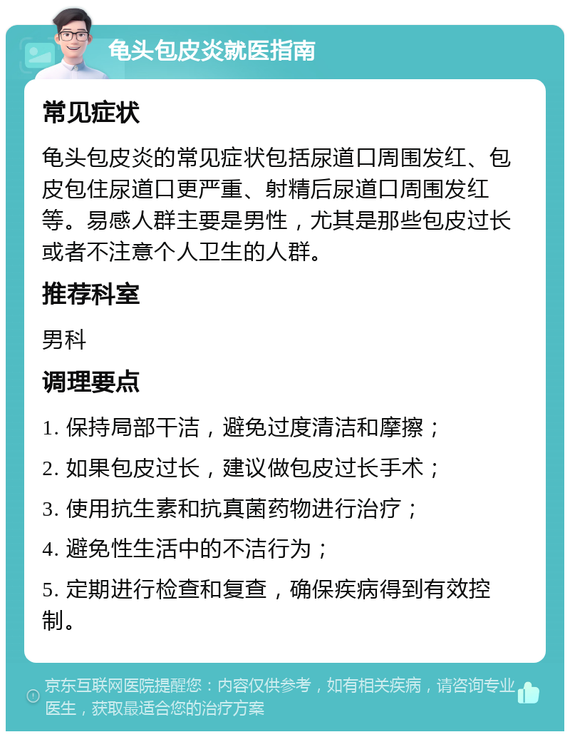 龟头包皮炎就医指南 常见症状 龟头包皮炎的常见症状包括尿道口周围发红、包皮包住尿道口更严重、射精后尿道口周围发红等。易感人群主要是男性，尤其是那些包皮过长或者不注意个人卫生的人群。 推荐科室 男科 调理要点 1. 保持局部干洁，避免过度清洁和摩擦； 2. 如果包皮过长，建议做包皮过长手术； 3. 使用抗生素和抗真菌药物进行治疗； 4. 避免性生活中的不洁行为； 5. 定期进行检查和复查，确保疾病得到有效控制。