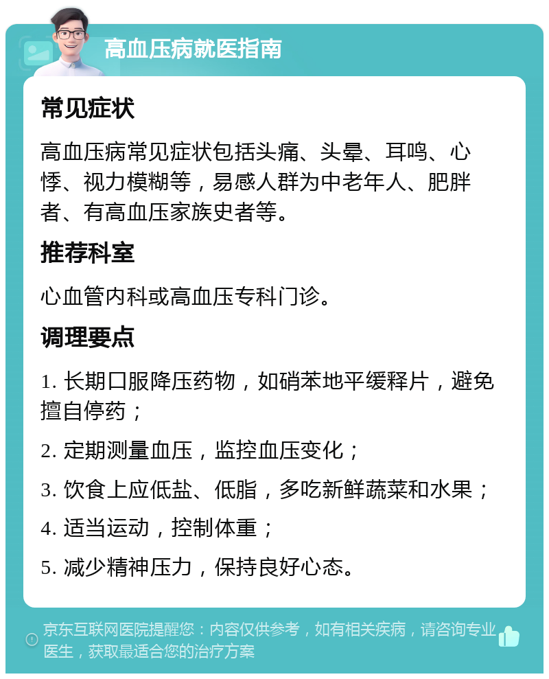 高血压病就医指南 常见症状 高血压病常见症状包括头痛、头晕、耳鸣、心悸、视力模糊等，易感人群为中老年人、肥胖者、有高血压家族史者等。 推荐科室 心血管内科或高血压专科门诊。 调理要点 1. 长期口服降压药物，如硝苯地平缓释片，避免擅自停药； 2. 定期测量血压，监控血压变化； 3. 饮食上应低盐、低脂，多吃新鲜蔬菜和水果； 4. 适当运动，控制体重； 5. 减少精神压力，保持良好心态。