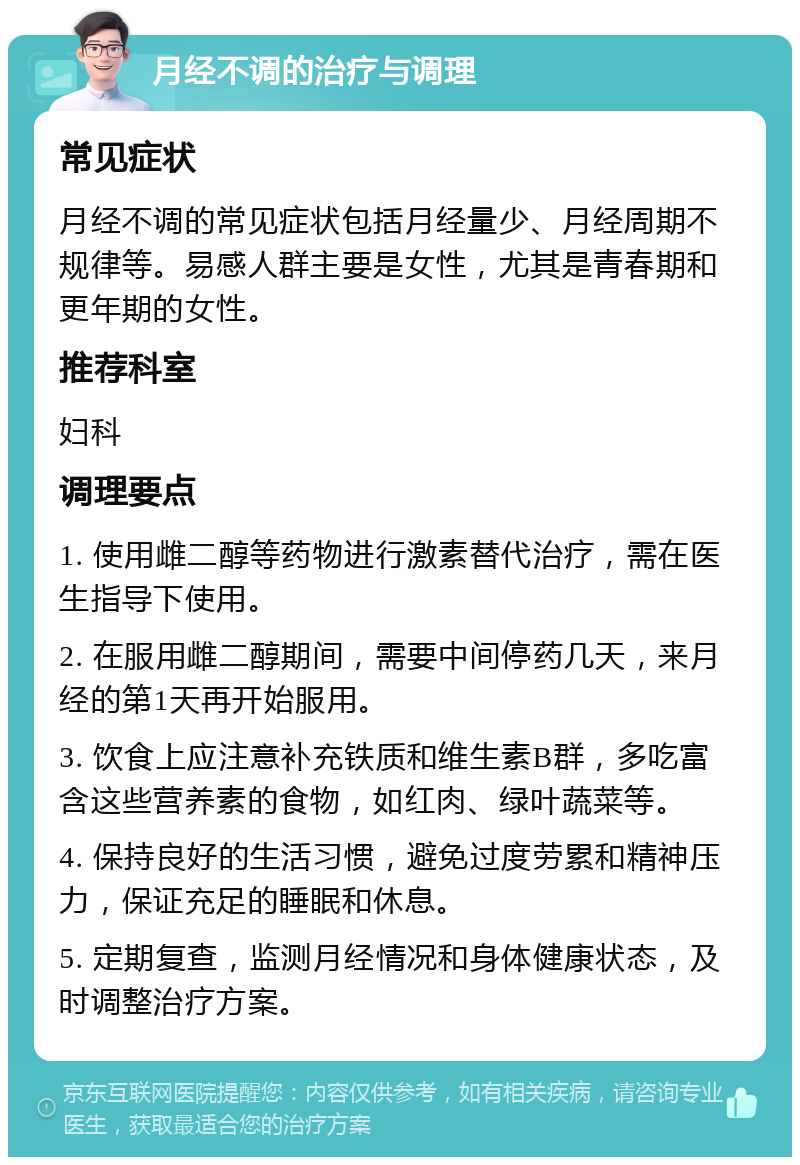 月经不调的治疗与调理 常见症状 月经不调的常见症状包括月经量少、月经周期不规律等。易感人群主要是女性，尤其是青春期和更年期的女性。 推荐科室 妇科 调理要点 1. 使用雌二醇等药物进行激素替代治疗，需在医生指导下使用。 2. 在服用雌二醇期间，需要中间停药几天，来月经的第1天再开始服用。 3. 饮食上应注意补充铁质和维生素B群，多吃富含这些营养素的食物，如红肉、绿叶蔬菜等。 4. 保持良好的生活习惯，避免过度劳累和精神压力，保证充足的睡眠和休息。 5. 定期复查，监测月经情况和身体健康状态，及时调整治疗方案。