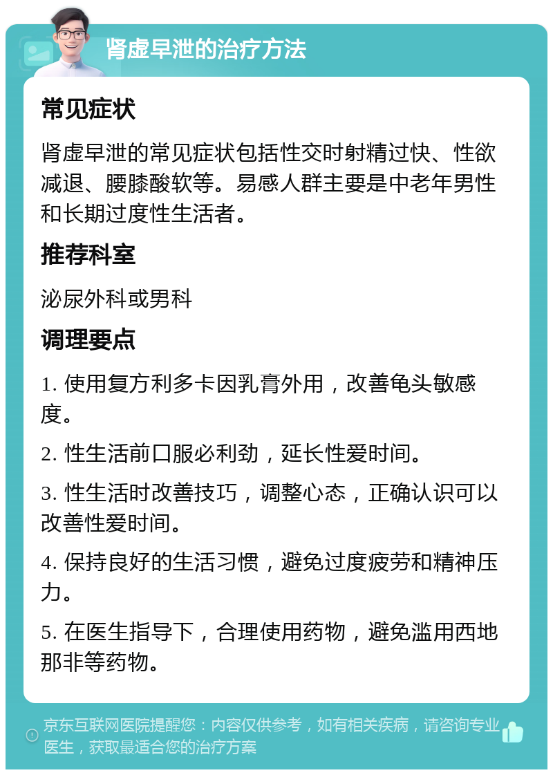 肾虚早泄的治疗方法 常见症状 肾虚早泄的常见症状包括性交时射精过快、性欲减退、腰膝酸软等。易感人群主要是中老年男性和长期过度性生活者。 推荐科室 泌尿外科或男科 调理要点 1. 使用复方利多卡因乳膏外用，改善龟头敏感度。 2. 性生活前口服必利劲，延长性爱时间。 3. 性生活时改善技巧，调整心态，正确认识可以改善性爱时间。 4. 保持良好的生活习惯，避免过度疲劳和精神压力。 5. 在医生指导下，合理使用药物，避免滥用西地那非等药物。