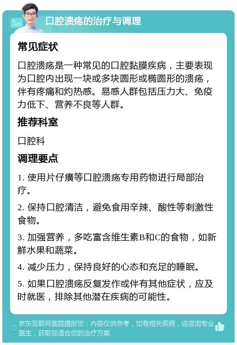 口腔溃疡的治疗与调理 常见症状 口腔溃疡是一种常见的口腔黏膜疾病，主要表现为口腔内出现一块或多块圆形或椭圆形的溃疡，伴有疼痛和灼热感。易感人群包括压力大、免疫力低下、营养不良等人群。 推荐科室 口腔科 调理要点 1. 使用片仔癀等口腔溃疡专用药物进行局部治疗。 2. 保持口腔清洁，避免食用辛辣、酸性等刺激性食物。 3. 加强营养，多吃富含维生素B和C的食物，如新鲜水果和蔬菜。 4. 减少压力，保持良好的心态和充足的睡眠。 5. 如果口腔溃疡反复发作或伴有其他症状，应及时就医，排除其他潜在疾病的可能性。