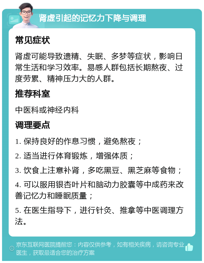 肾虚引起的记忆力下降与调理 常见症状 肾虚可能导致遗精、失眠、多梦等症状，影响日常生活和学习效率。易感人群包括长期熬夜、过度劳累、精神压力大的人群。 推荐科室 中医科或神经内科 调理要点 1. 保持良好的作息习惯，避免熬夜； 2. 适当进行体育锻炼，增强体质； 3. 饮食上注意补肾，多吃黑豆、黑芝麻等食物； 4. 可以服用银杏叶片和脑动力胶囊等中成药来改善记忆力和睡眠质量； 5. 在医生指导下，进行针灸、推拿等中医调理方法。