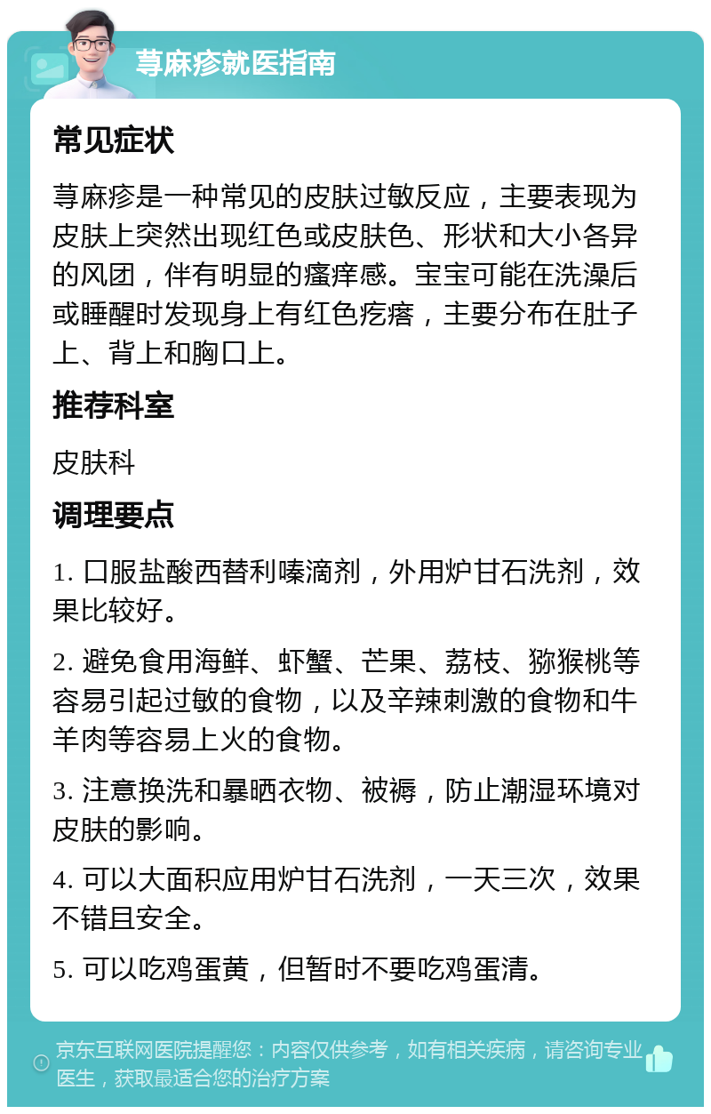 荨麻疹就医指南 常见症状 荨麻疹是一种常见的皮肤过敏反应，主要表现为皮肤上突然出现红色或皮肤色、形状和大小各异的风团，伴有明显的瘙痒感。宝宝可能在洗澡后或睡醒时发现身上有红色疙瘩，主要分布在肚子上、背上和胸口上。 推荐科室 皮肤科 调理要点 1. 口服盐酸西替利嗪滴剂，外用炉甘石洗剂，效果比较好。 2. 避免食用海鲜、虾蟹、芒果、荔枝、猕猴桃等容易引起过敏的食物，以及辛辣刺激的食物和牛羊肉等容易上火的食物。 3. 注意换洗和暴晒衣物、被褥，防止潮湿环境对皮肤的影响。 4. 可以大面积应用炉甘石洗剂，一天三次，效果不错且安全。 5. 可以吃鸡蛋黄，但暂时不要吃鸡蛋清。