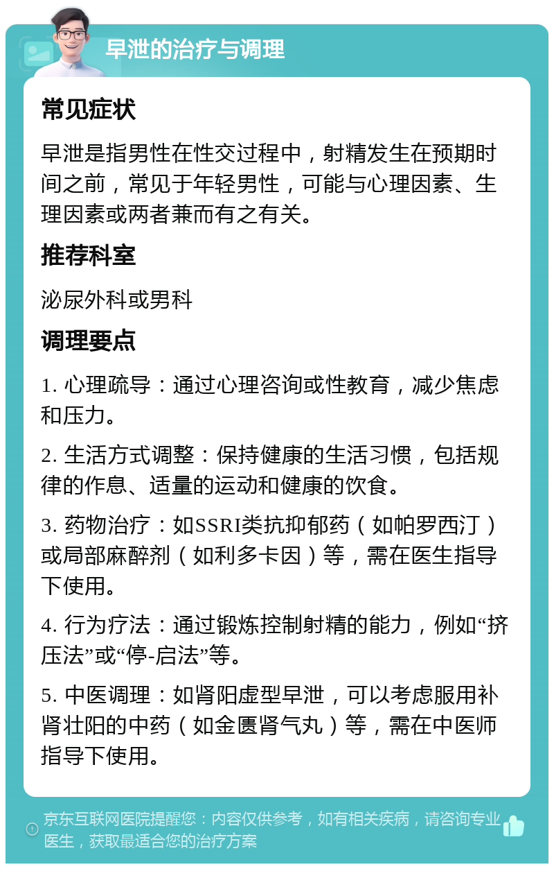 早泄的治疗与调理 常见症状 早泄是指男性在性交过程中，射精发生在预期时间之前，常见于年轻男性，可能与心理因素、生理因素或两者兼而有之有关。 推荐科室 泌尿外科或男科 调理要点 1. 心理疏导：通过心理咨询或性教育，减少焦虑和压力。 2. 生活方式调整：保持健康的生活习惯，包括规律的作息、适量的运动和健康的饮食。 3. 药物治疗：如SSRI类抗抑郁药（如帕罗西汀）或局部麻醉剂（如利多卡因）等，需在医生指导下使用。 4. 行为疗法：通过锻炼控制射精的能力，例如“挤压法”或“停-启法”等。 5. 中医调理：如肾阳虚型早泄，可以考虑服用补肾壮阳的中药（如金匮肾气丸）等，需在中医师指导下使用。