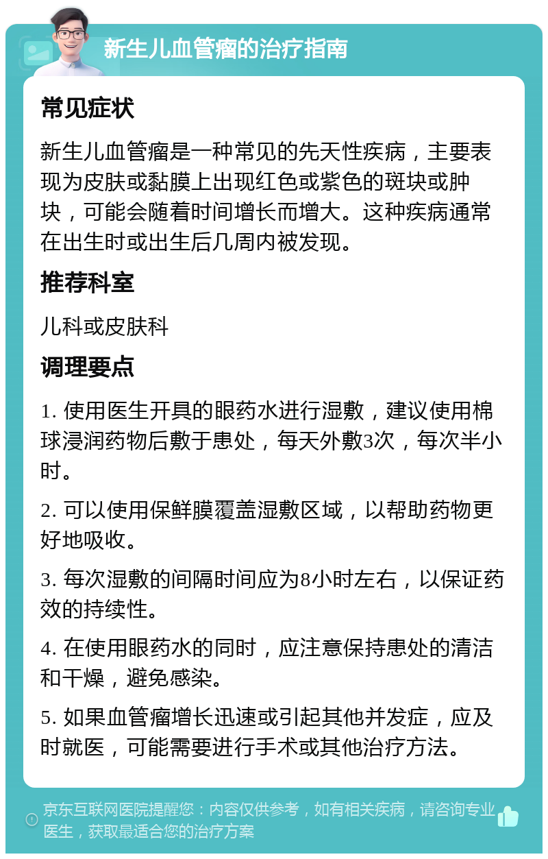 新生儿血管瘤的治疗指南 常见症状 新生儿血管瘤是一种常见的先天性疾病，主要表现为皮肤或黏膜上出现红色或紫色的斑块或肿块，可能会随着时间增长而增大。这种疾病通常在出生时或出生后几周内被发现。 推荐科室 儿科或皮肤科 调理要点 1. 使用医生开具的眼药水进行湿敷，建议使用棉球浸润药物后敷于患处，每天外敷3次，每次半小时。 2. 可以使用保鲜膜覆盖湿敷区域，以帮助药物更好地吸收。 3. 每次湿敷的间隔时间应为8小时左右，以保证药效的持续性。 4. 在使用眼药水的同时，应注意保持患处的清洁和干燥，避免感染。 5. 如果血管瘤增长迅速或引起其他并发症，应及时就医，可能需要进行手术或其他治疗方法。