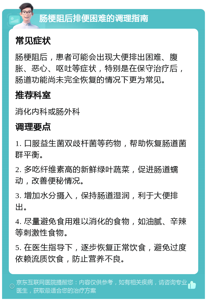 肠梗阻后排便困难的调理指南 常见症状 肠梗阻后，患者可能会出现大便排出困难、腹胀、恶心、呕吐等症状，特别是在保守治疗后，肠道功能尚未完全恢复的情况下更为常见。 推荐科室 消化内科或肠外科 调理要点 1. 口服益生菌双歧杆菌等药物，帮助恢复肠道菌群平衡。 2. 多吃纤维素高的新鲜绿叶蔬菜，促进肠道蠕动，改善便秘情况。 3. 增加水分摄入，保持肠道湿润，利于大便排出。 4. 尽量避免食用难以消化的食物，如油腻、辛辣等刺激性食物。 5. 在医生指导下，逐步恢复正常饮食，避免过度依赖流质饮食，防止营养不良。