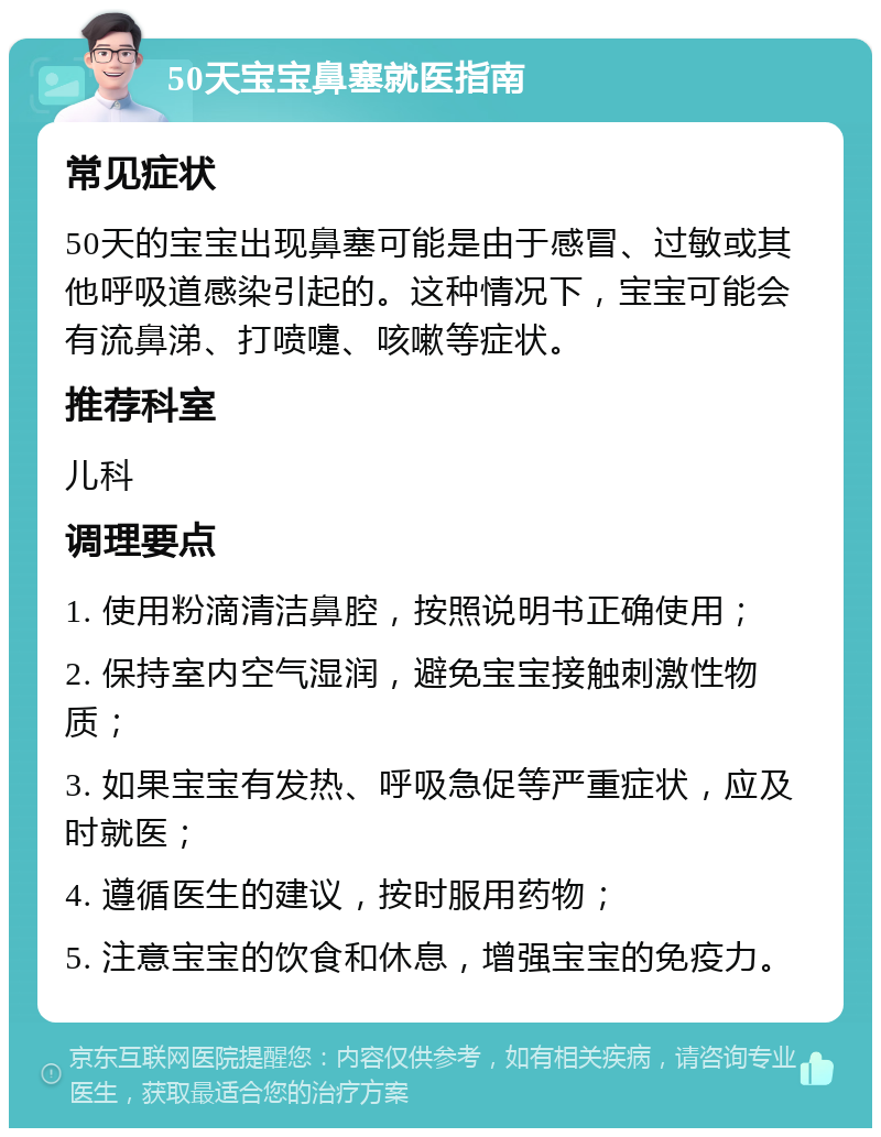 50天宝宝鼻塞就医指南 常见症状 50天的宝宝出现鼻塞可能是由于感冒、过敏或其他呼吸道感染引起的。这种情况下，宝宝可能会有流鼻涕、打喷嚏、咳嗽等症状。 推荐科室 儿科 调理要点 1. 使用粉滴清洁鼻腔，按照说明书正确使用； 2. 保持室内空气湿润，避免宝宝接触刺激性物质； 3. 如果宝宝有发热、呼吸急促等严重症状，应及时就医； 4. 遵循医生的建议，按时服用药物； 5. 注意宝宝的饮食和休息，增强宝宝的免疫力。