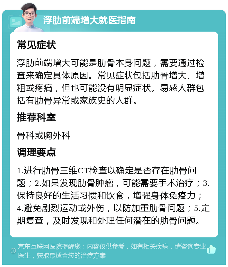 浮肋前端增大就医指南 常见症状 浮肋前端增大可能是肋骨本身问题，需要通过检查来确定具体原因。常见症状包括肋骨增大、增粗或疼痛，但也可能没有明显症状。易感人群包括有肋骨异常或家族史的人群。 推荐科室 骨科或胸外科 调理要点 1.进行肋骨三维CT检查以确定是否存在肋骨问题；2.如果发现肋骨肿瘤，可能需要手术治疗；3.保持良好的生活习惯和饮食，增强身体免疫力；4.避免剧烈运动或外伤，以防加重肋骨问题；5.定期复查，及时发现和处理任何潜在的肋骨问题。