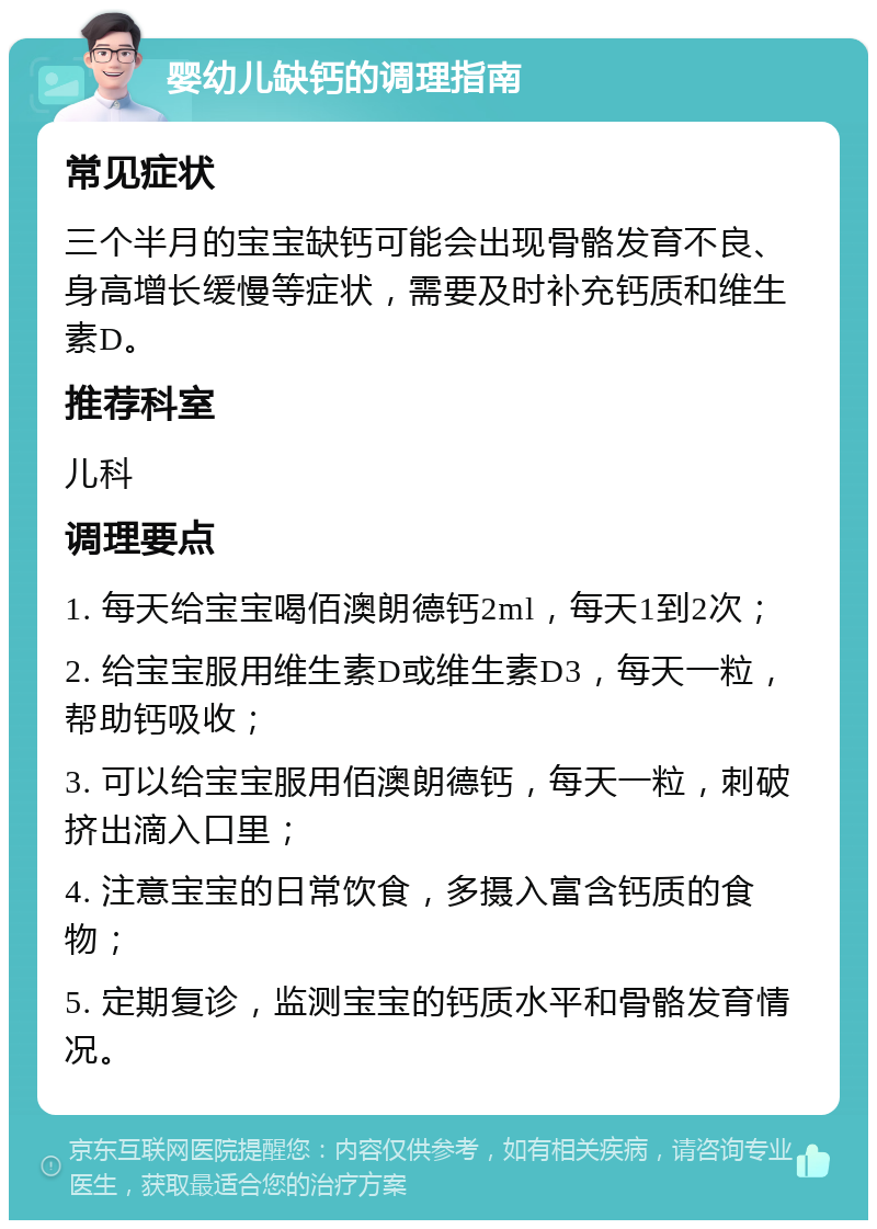 婴幼儿缺钙的调理指南 常见症状 三个半月的宝宝缺钙可能会出现骨骼发育不良、身高增长缓慢等症状，需要及时补充钙质和维生素D。 推荐科室 儿科 调理要点 1. 每天给宝宝喝佰澳朗德钙2ml，每天1到2次； 2. 给宝宝服用维生素D或维生素D3，每天一粒，帮助钙吸收； 3. 可以给宝宝服用佰澳朗德钙，每天一粒，刺破挤出滴入口里； 4. 注意宝宝的日常饮食，多摄入富含钙质的食物； 5. 定期复诊，监测宝宝的钙质水平和骨骼发育情况。