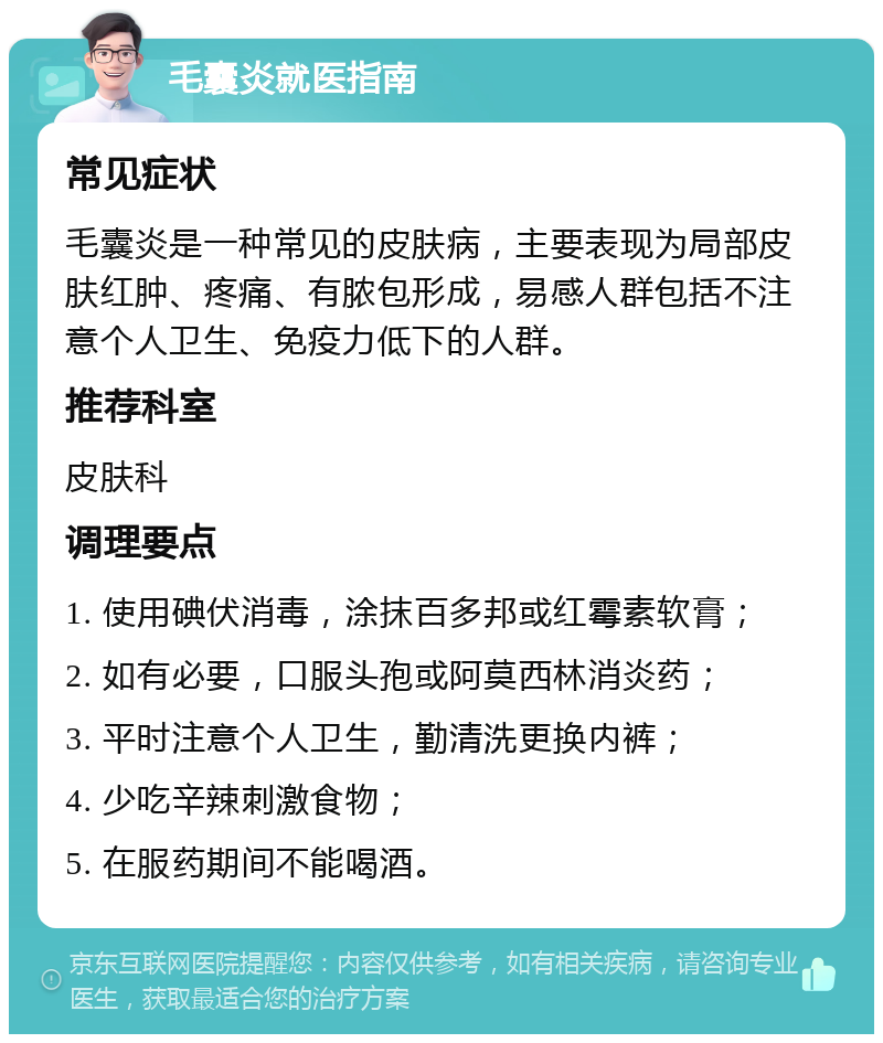 毛囊炎就医指南 常见症状 毛囊炎是一种常见的皮肤病，主要表现为局部皮肤红肿、疼痛、有脓包形成，易感人群包括不注意个人卫生、免疫力低下的人群。 推荐科室 皮肤科 调理要点 1. 使用碘伏消毒，涂抹百多邦或红霉素软膏； 2. 如有必要，口服头孢或阿莫西林消炎药； 3. 平时注意个人卫生，勤清洗更换内裤； 4. 少吃辛辣刺激食物； 5. 在服药期间不能喝酒。