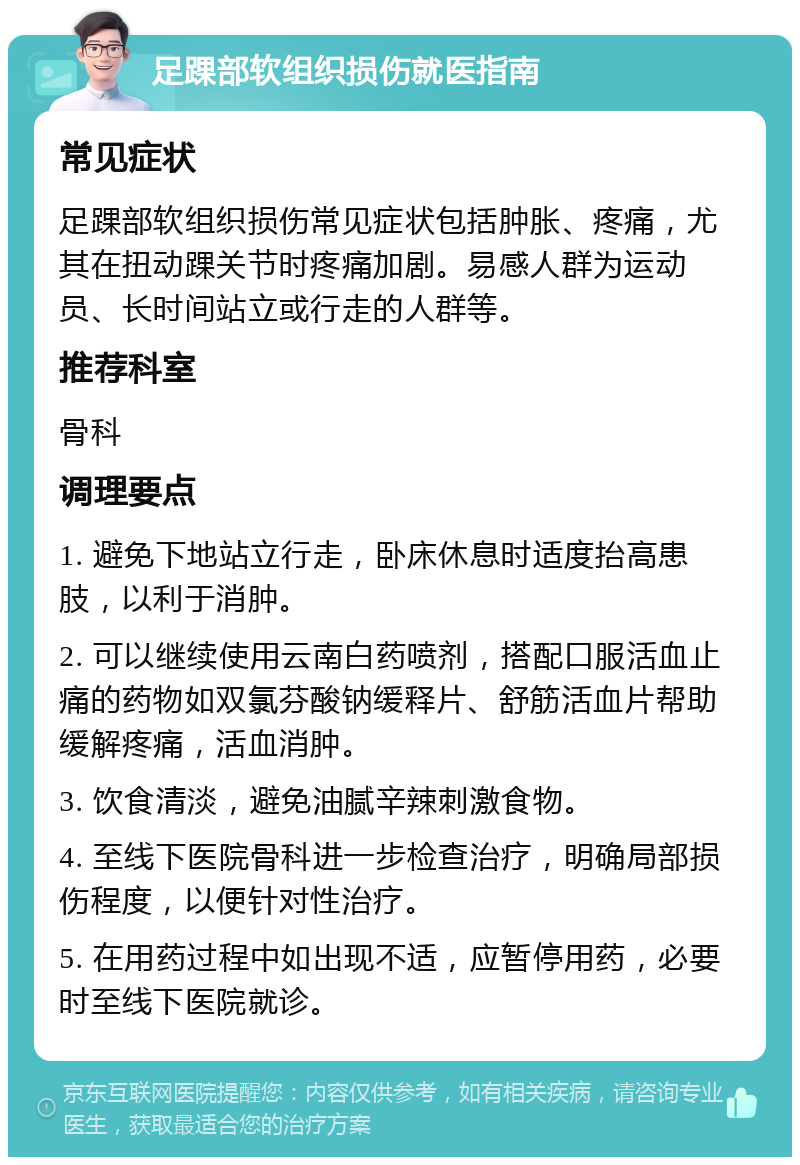 足踝部软组织损伤就医指南 常见症状 足踝部软组织损伤常见症状包括肿胀、疼痛，尤其在扭动踝关节时疼痛加剧。易感人群为运动员、长时间站立或行走的人群等。 推荐科室 骨科 调理要点 1. 避免下地站立行走，卧床休息时适度抬高患肢，以利于消肿。 2. 可以继续使用云南白药喷剂，搭配口服活血止痛的药物如双氯芬酸钠缓释片、舒筋活血片帮助缓解疼痛，活血消肿。 3. 饮食清淡，避免油腻辛辣刺激食物。 4. 至线下医院骨科进一步检查治疗，明确局部损伤程度，以便针对性治疗。 5. 在用药过程中如出现不适，应暂停用药，必要时至线下医院就诊。