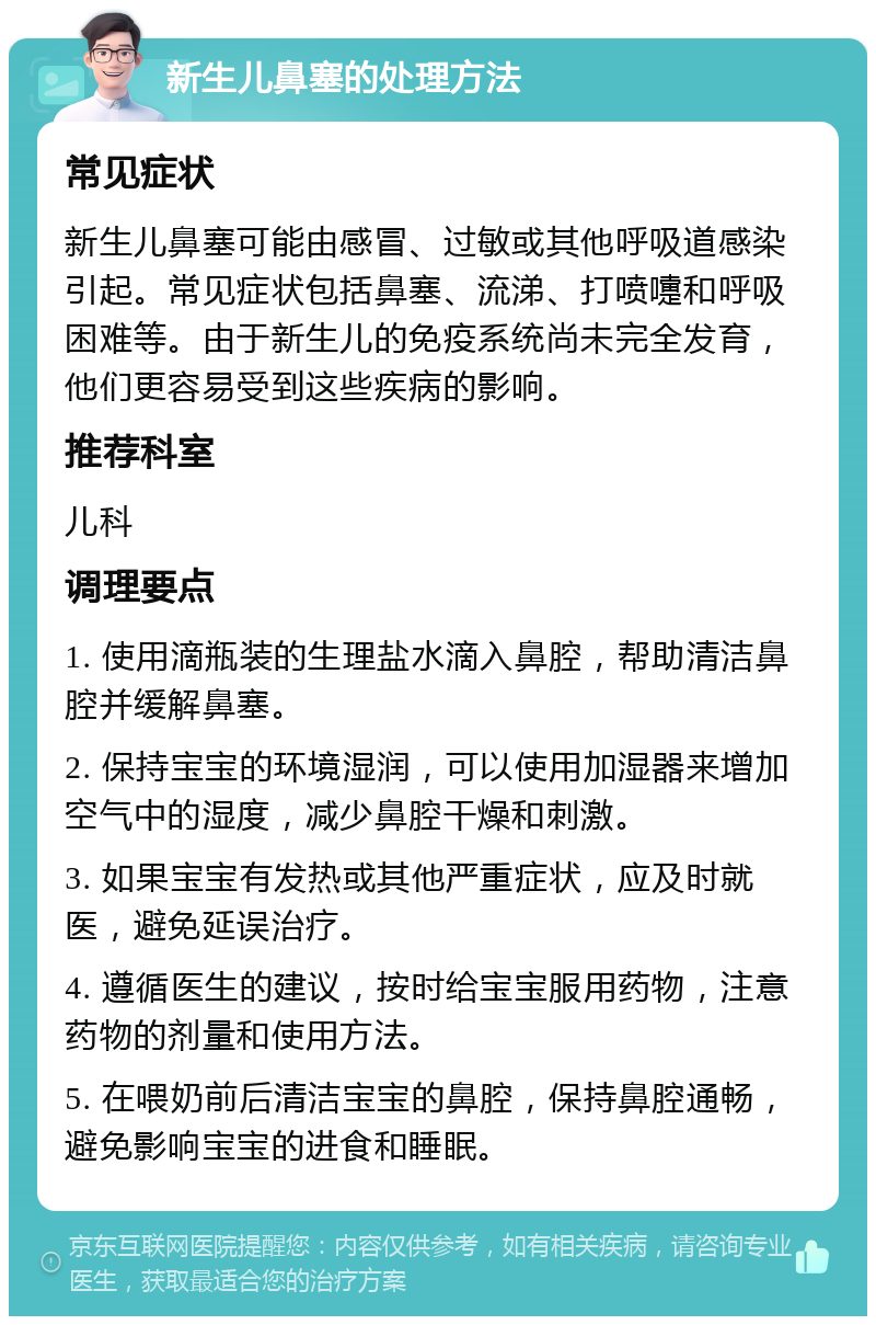 新生儿鼻塞的处理方法 常见症状 新生儿鼻塞可能由感冒、过敏或其他呼吸道感染引起。常见症状包括鼻塞、流涕、打喷嚏和呼吸困难等。由于新生儿的免疫系统尚未完全发育，他们更容易受到这些疾病的影响。 推荐科室 儿科 调理要点 1. 使用滴瓶装的生理盐水滴入鼻腔，帮助清洁鼻腔并缓解鼻塞。 2. 保持宝宝的环境湿润，可以使用加湿器来增加空气中的湿度，减少鼻腔干燥和刺激。 3. 如果宝宝有发热或其他严重症状，应及时就医，避免延误治疗。 4. 遵循医生的建议，按时给宝宝服用药物，注意药物的剂量和使用方法。 5. 在喂奶前后清洁宝宝的鼻腔，保持鼻腔通畅，避免影响宝宝的进食和睡眠。