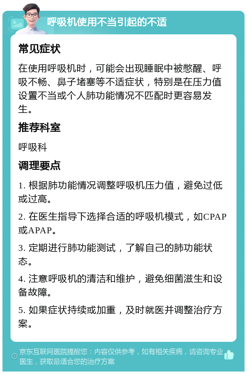 呼吸机使用不当引起的不适 常见症状 在使用呼吸机时，可能会出现睡眠中被憋醒、呼吸不畅、鼻子堵塞等不适症状，特别是在压力值设置不当或个人肺功能情况不匹配时更容易发生。 推荐科室 呼吸科 调理要点 1. 根据肺功能情况调整呼吸机压力值，避免过低或过高。 2. 在医生指导下选择合适的呼吸机模式，如CPAP或APAP。 3. 定期进行肺功能测试，了解自己的肺功能状态。 4. 注意呼吸机的清洁和维护，避免细菌滋生和设备故障。 5. 如果症状持续或加重，及时就医并调整治疗方案。