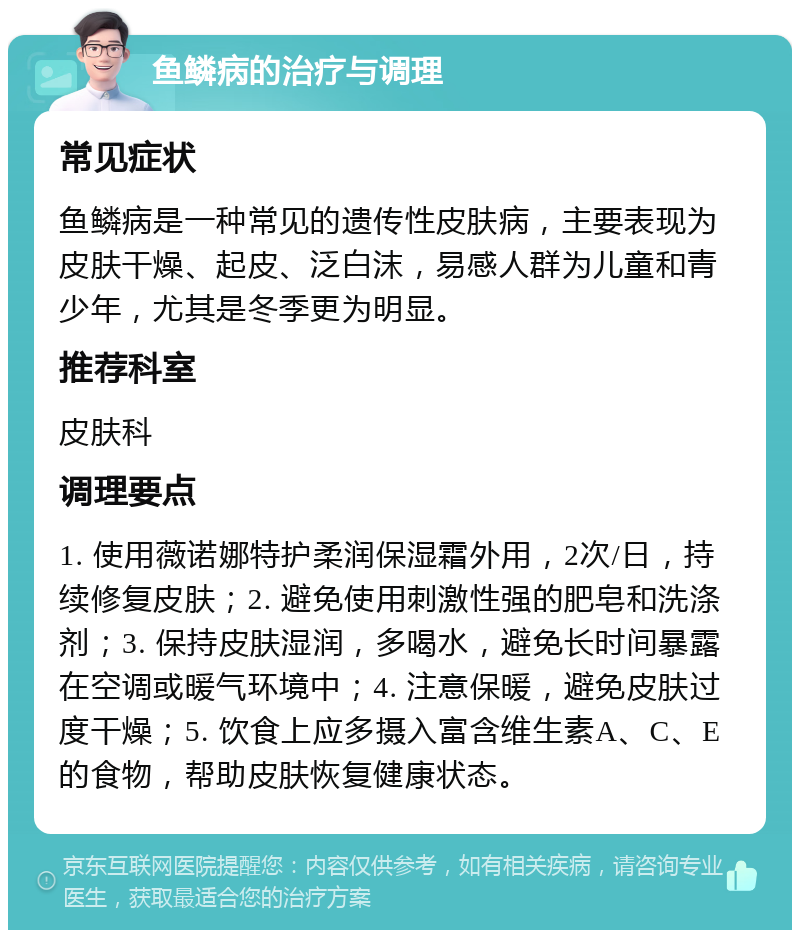 鱼鳞病的治疗与调理 常见症状 鱼鳞病是一种常见的遗传性皮肤病，主要表现为皮肤干燥、起皮、泛白沫，易感人群为儿童和青少年，尤其是冬季更为明显。 推荐科室 皮肤科 调理要点 1. 使用薇诺娜特护柔润保湿霜外用，2次/日，持续修复皮肤；2. 避免使用刺激性强的肥皂和洗涤剂；3. 保持皮肤湿润，多喝水，避免长时间暴露在空调或暖气环境中；4. 注意保暖，避免皮肤过度干燥；5. 饮食上应多摄入富含维生素A、C、E的食物，帮助皮肤恢复健康状态。