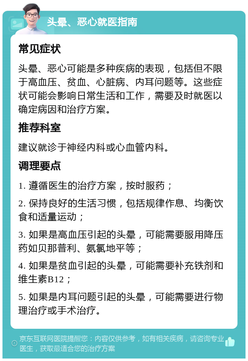 头晕、恶心就医指南 常见症状 头晕、恶心可能是多种疾病的表现，包括但不限于高血压、贫血、心脏病、内耳问题等。这些症状可能会影响日常生活和工作，需要及时就医以确定病因和治疗方案。 推荐科室 建议就诊于神经内科或心血管内科。 调理要点 1. 遵循医生的治疗方案，按时服药； 2. 保持良好的生活习惯，包括规律作息、均衡饮食和适量运动； 3. 如果是高血压引起的头晕，可能需要服用降压药如贝那普利、氨氯地平等； 4. 如果是贫血引起的头晕，可能需要补充铁剂和维生素B12； 5. 如果是内耳问题引起的头晕，可能需要进行物理治疗或手术治疗。