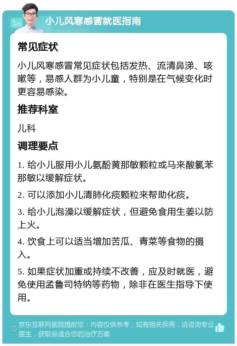 小儿风寒感冒就医指南 常见症状 小儿风寒感冒常见症状包括发热、流清鼻涕、咳嗽等，易感人群为小儿童，特别是在气候变化时更容易感染。 推荐科室 儿科 调理要点 1. 给小儿服用小儿氨酚黄那敏颗粒或马来酸氯苯那敏以缓解症状。 2. 可以添加小儿清肺化痰颗粒来帮助化痰。 3. 给小儿泡澡以缓解症状，但避免食用生姜以防上火。 4. 饮食上可以适当增加苦瓜、青菜等食物的摄入。 5. 如果症状加重或持续不改善，应及时就医，避免使用孟鲁司特纳等药物，除非在医生指导下使用。