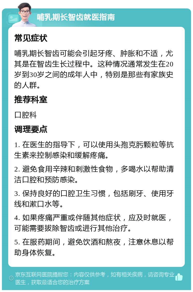 哺乳期长智齿就医指南 常见症状 哺乳期长智齿可能会引起牙疼、肿胀和不适，尤其是在智齿生长过程中。这种情况通常发生在20岁到30岁之间的成年人中，特别是那些有家族史的人群。 推荐科室 口腔科 调理要点 1. 在医生的指导下，可以使用头孢克肟颗粒等抗生素来控制感染和缓解疼痛。 2. 避免食用辛辣和刺激性食物，多喝水以帮助清洁口腔和预防感染。 3. 保持良好的口腔卫生习惯，包括刷牙、使用牙线和漱口水等。 4. 如果疼痛严重或伴随其他症状，应及时就医，可能需要拔除智齿或进行其他治疗。 5. 在服药期间，避免饮酒和熬夜，注意休息以帮助身体恢复。