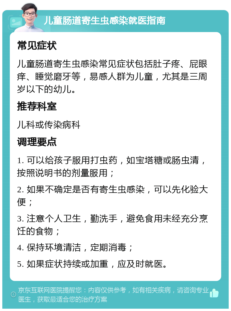 儿童肠道寄生虫感染就医指南 常见症状 儿童肠道寄生虫感染常见症状包括肚子疼、屁眼痒、睡觉磨牙等，易感人群为儿童，尤其是三周岁以下的幼儿。 推荐科室 儿科或传染病科 调理要点 1. 可以给孩子服用打虫药，如宝塔糖或肠虫清，按照说明书的剂量服用； 2. 如果不确定是否有寄生虫感染，可以先化验大便； 3. 注意个人卫生，勤洗手，避免食用未经充分烹饪的食物； 4. 保持环境清洁，定期消毒； 5. 如果症状持续或加重，应及时就医。