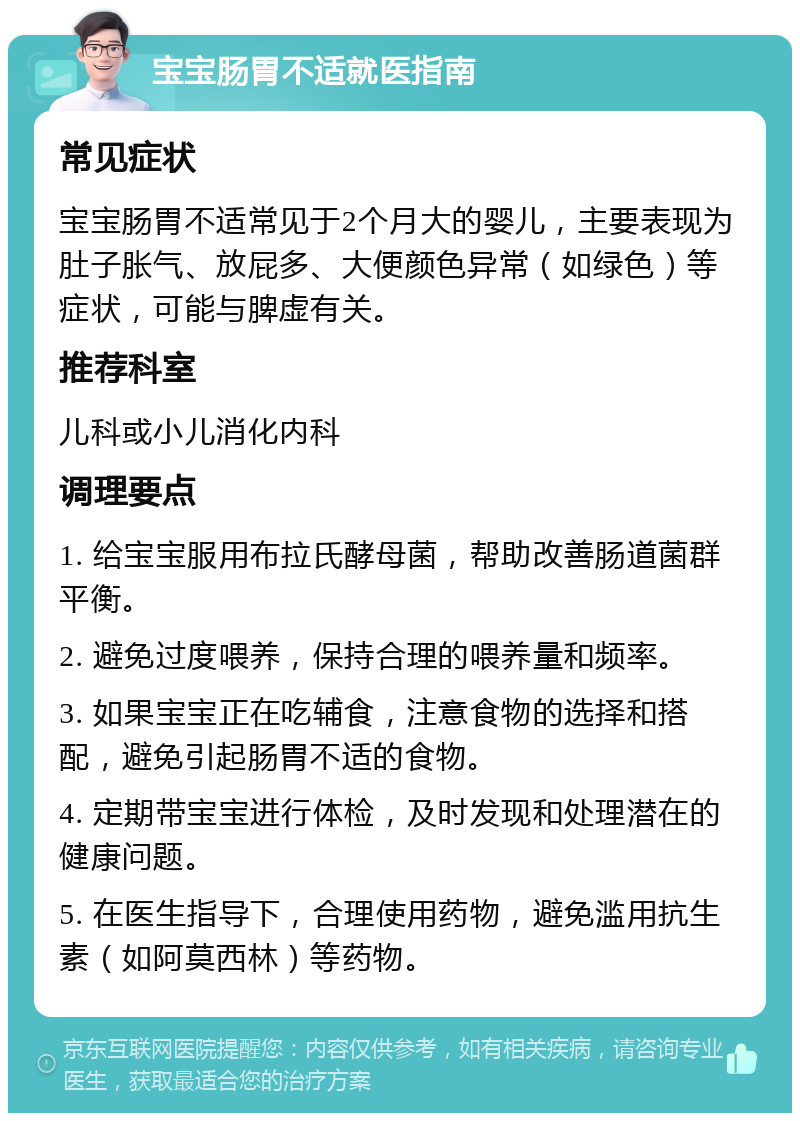 宝宝肠胃不适就医指南 常见症状 宝宝肠胃不适常见于2个月大的婴儿，主要表现为肚子胀气、放屁多、大便颜色异常（如绿色）等症状，可能与脾虚有关。 推荐科室 儿科或小儿消化内科 调理要点 1. 给宝宝服用布拉氏酵母菌，帮助改善肠道菌群平衡。 2. 避免过度喂养，保持合理的喂养量和频率。 3. 如果宝宝正在吃辅食，注意食物的选择和搭配，避免引起肠胃不适的食物。 4. 定期带宝宝进行体检，及时发现和处理潜在的健康问题。 5. 在医生指导下，合理使用药物，避免滥用抗生素（如阿莫西林）等药物。