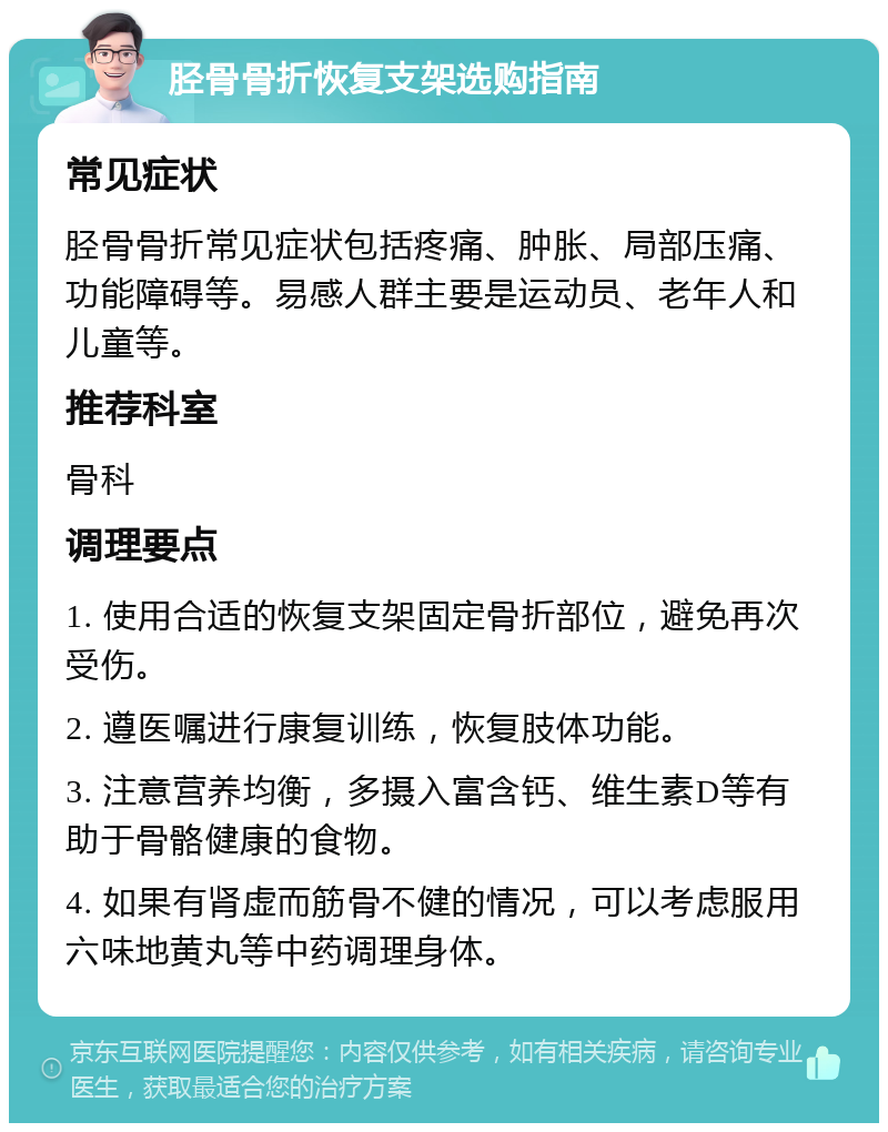 胫骨骨折恢复支架选购指南 常见症状 胫骨骨折常见症状包括疼痛、肿胀、局部压痛、功能障碍等。易感人群主要是运动员、老年人和儿童等。 推荐科室 骨科 调理要点 1. 使用合适的恢复支架固定骨折部位，避免再次受伤。 2. 遵医嘱进行康复训练，恢复肢体功能。 3. 注意营养均衡，多摄入富含钙、维生素D等有助于骨骼健康的食物。 4. 如果有肾虚而筋骨不健的情况，可以考虑服用六味地黄丸等中药调理身体。