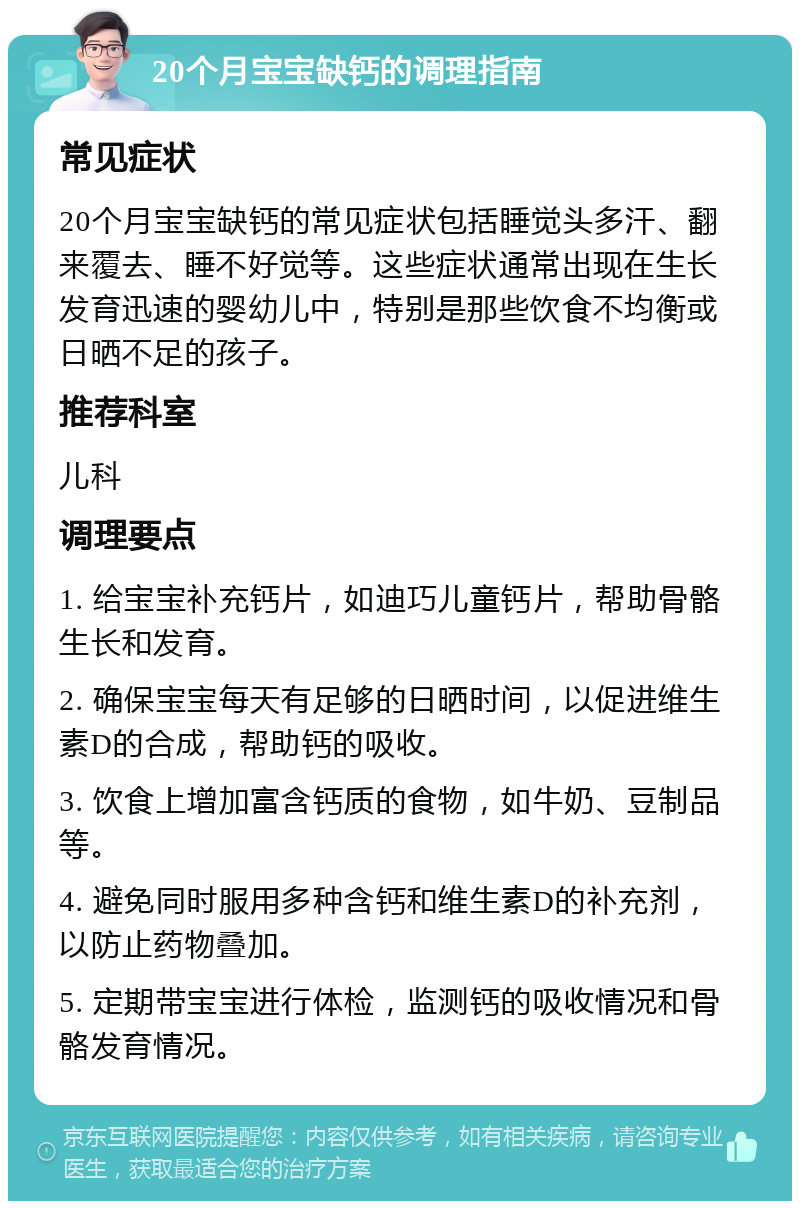 20个月宝宝缺钙的调理指南 常见症状 20个月宝宝缺钙的常见症状包括睡觉头多汗、翻来覆去、睡不好觉等。这些症状通常出现在生长发育迅速的婴幼儿中，特别是那些饮食不均衡或日晒不足的孩子。 推荐科室 儿科 调理要点 1. 给宝宝补充钙片，如迪巧儿童钙片，帮助骨骼生长和发育。 2. 确保宝宝每天有足够的日晒时间，以促进维生素D的合成，帮助钙的吸收。 3. 饮食上增加富含钙质的食物，如牛奶、豆制品等。 4. 避免同时服用多种含钙和维生素D的补充剂，以防止药物叠加。 5. 定期带宝宝进行体检，监测钙的吸收情况和骨骼发育情况。