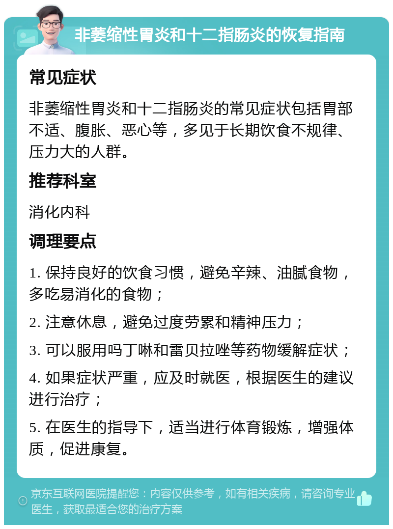 非萎缩性胃炎和十二指肠炎的恢复指南 常见症状 非萎缩性胃炎和十二指肠炎的常见症状包括胃部不适、腹胀、恶心等，多见于长期饮食不规律、压力大的人群。 推荐科室 消化内科 调理要点 1. 保持良好的饮食习惯，避免辛辣、油腻食物，多吃易消化的食物； 2. 注意休息，避免过度劳累和精神压力； 3. 可以服用吗丁啉和雷贝拉唑等药物缓解症状； 4. 如果症状严重，应及时就医，根据医生的建议进行治疗； 5. 在医生的指导下，适当进行体育锻炼，增强体质，促进康复。