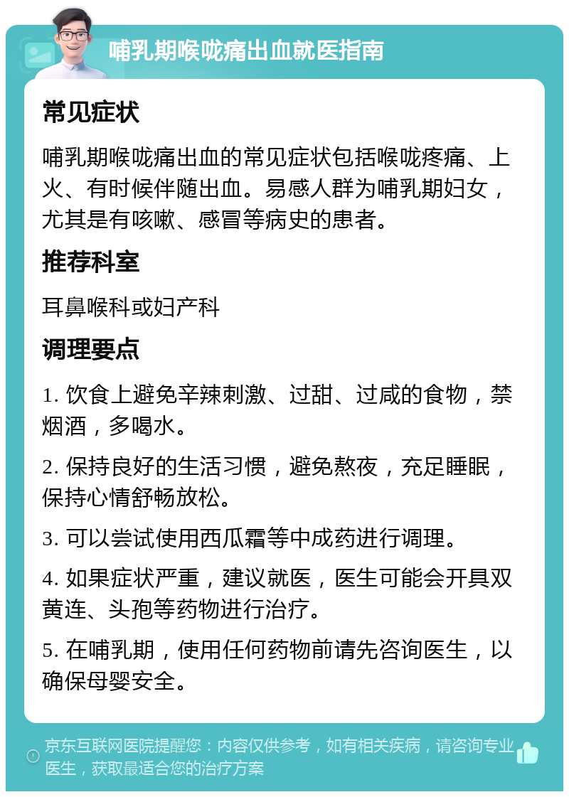 哺乳期喉咙痛出血就医指南 常见症状 哺乳期喉咙痛出血的常见症状包括喉咙疼痛、上火、有时候伴随出血。易感人群为哺乳期妇女，尤其是有咳嗽、感冒等病史的患者。 推荐科室 耳鼻喉科或妇产科 调理要点 1. 饮食上避免辛辣刺激、过甜、过咸的食物，禁烟酒，多喝水。 2. 保持良好的生活习惯，避免熬夜，充足睡眠，保持心情舒畅放松。 3. 可以尝试使用西瓜霜等中成药进行调理。 4. 如果症状严重，建议就医，医生可能会开具双黄连、头孢等药物进行治疗。 5. 在哺乳期，使用任何药物前请先咨询医生，以确保母婴安全。