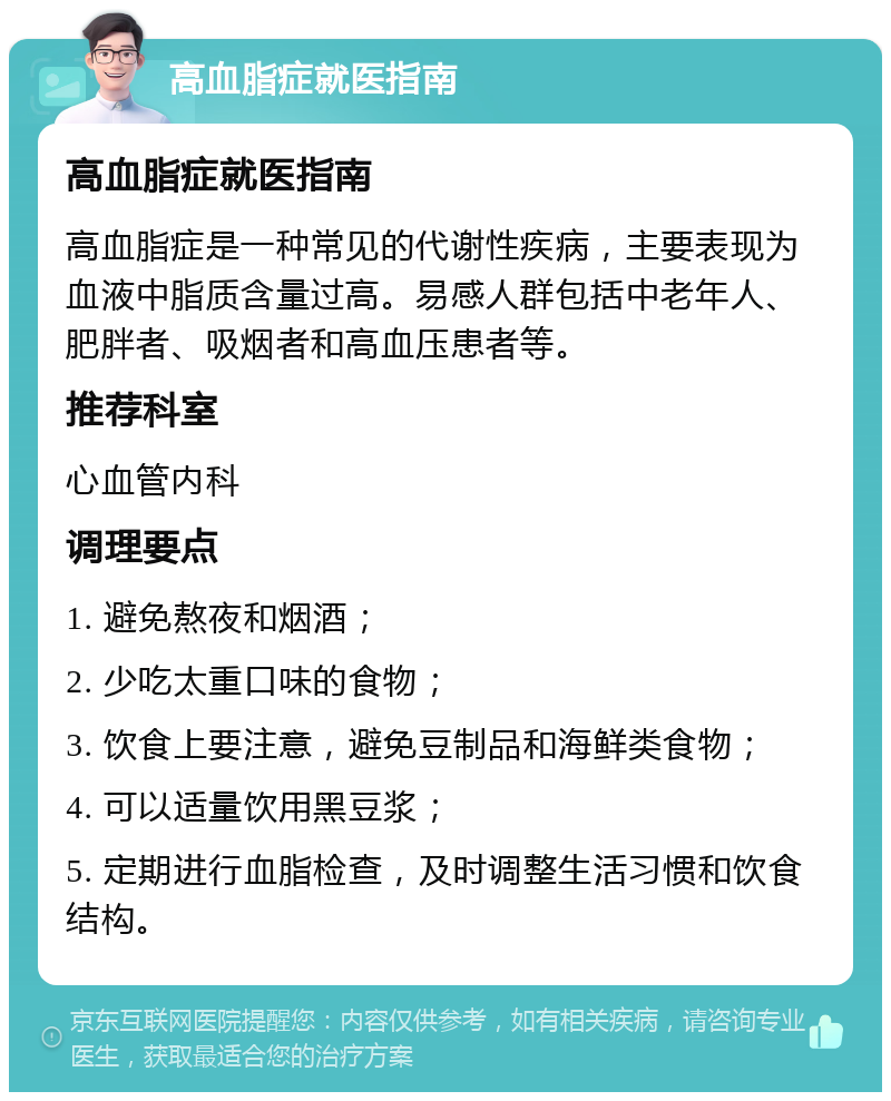 高血脂症就医指南 高血脂症就医指南 高血脂症是一种常见的代谢性疾病，主要表现为血液中脂质含量过高。易感人群包括中老年人、肥胖者、吸烟者和高血压患者等。 推荐科室 心血管内科 调理要点 1. 避免熬夜和烟酒； 2. 少吃太重口味的食物； 3. 饮食上要注意，避免豆制品和海鲜类食物； 4. 可以适量饮用黑豆浆； 5. 定期进行血脂检查，及时调整生活习惯和饮食结构。