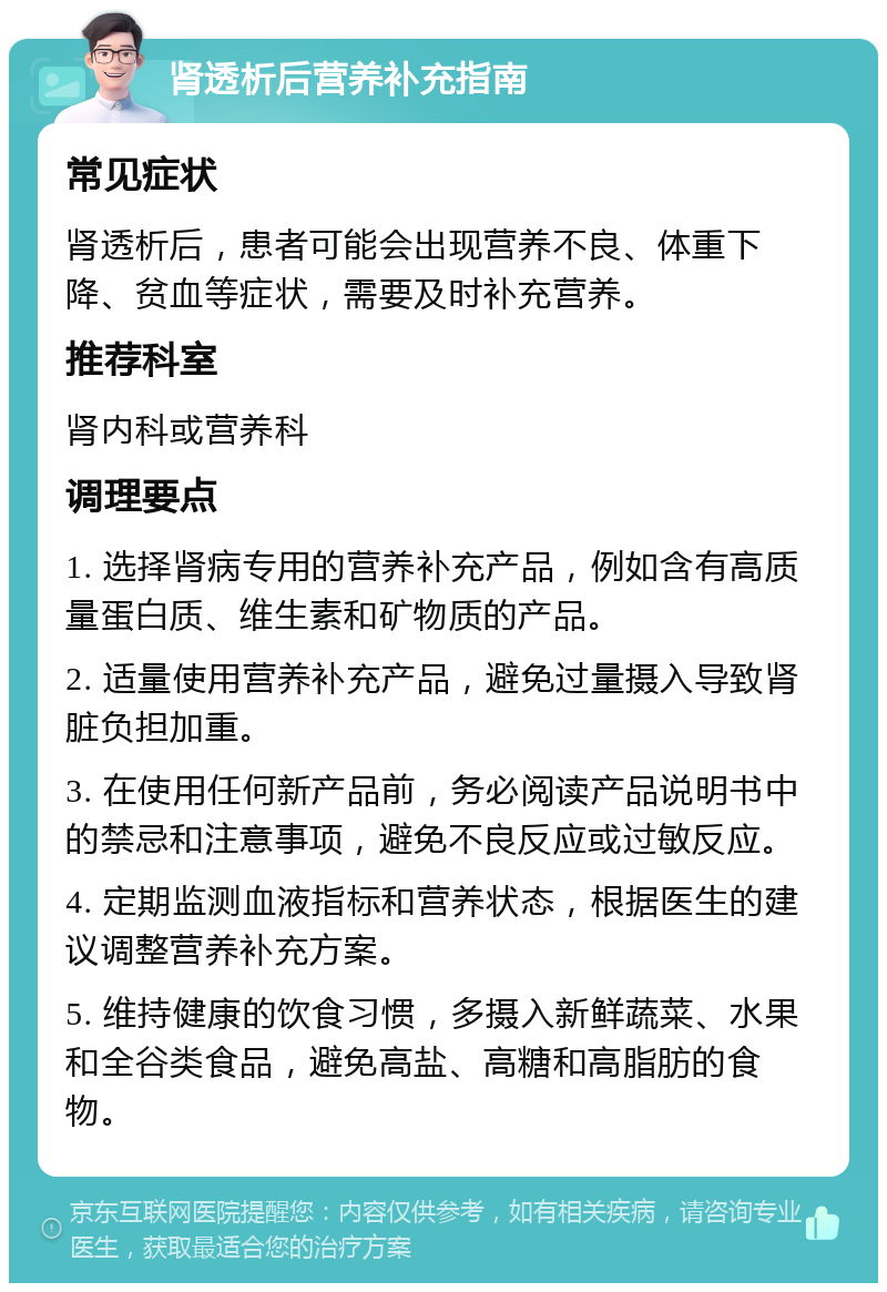 肾透析后营养补充指南 常见症状 肾透析后，患者可能会出现营养不良、体重下降、贫血等症状，需要及时补充营养。 推荐科室 肾内科或营养科 调理要点 1. 选择肾病专用的营养补充产品，例如含有高质量蛋白质、维生素和矿物质的产品。 2. 适量使用营养补充产品，避免过量摄入导致肾脏负担加重。 3. 在使用任何新产品前，务必阅读产品说明书中的禁忌和注意事项，避免不良反应或过敏反应。 4. 定期监测血液指标和营养状态，根据医生的建议调整营养补充方案。 5. 维持健康的饮食习惯，多摄入新鲜蔬菜、水果和全谷类食品，避免高盐、高糖和高脂肪的食物。