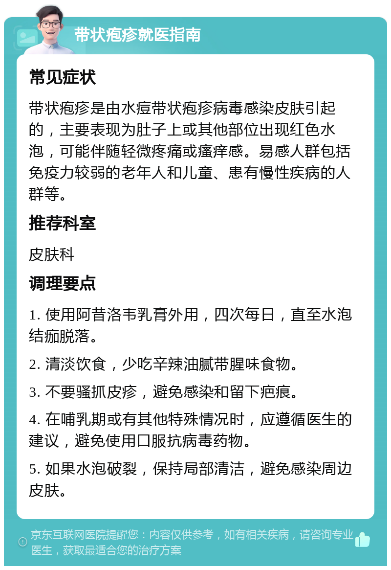 带状疱疹就医指南 常见症状 带状疱疹是由水痘带状疱疹病毒感染皮肤引起的，主要表现为肚子上或其他部位出现红色水泡，可能伴随轻微疼痛或瘙痒感。易感人群包括免疫力较弱的老年人和儿童、患有慢性疾病的人群等。 推荐科室 皮肤科 调理要点 1. 使用阿昔洛韦乳膏外用，四次每日，直至水泡结痂脱落。 2. 清淡饮食，少吃辛辣油腻带腥味食物。 3. 不要骚抓皮疹，避免感染和留下疤痕。 4. 在哺乳期或有其他特殊情况时，应遵循医生的建议，避免使用口服抗病毒药物。 5. 如果水泡破裂，保持局部清洁，避免感染周边皮肤。