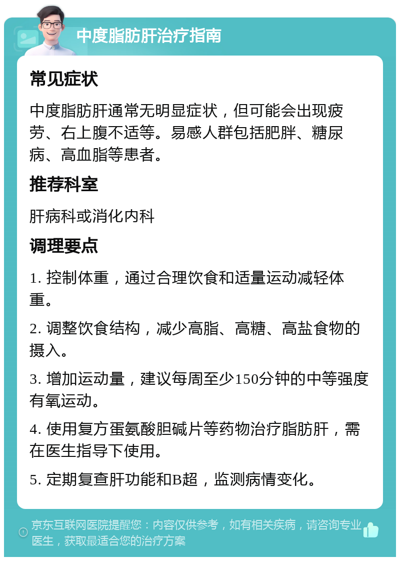 中度脂肪肝治疗指南 常见症状 中度脂肪肝通常无明显症状，但可能会出现疲劳、右上腹不适等。易感人群包括肥胖、糖尿病、高血脂等患者。 推荐科室 肝病科或消化内科 调理要点 1. 控制体重，通过合理饮食和适量运动减轻体重。 2. 调整饮食结构，减少高脂、高糖、高盐食物的摄入。 3. 增加运动量，建议每周至少150分钟的中等强度有氧运动。 4. 使用复方蛋氨酸胆碱片等药物治疗脂肪肝，需在医生指导下使用。 5. 定期复查肝功能和B超，监测病情变化。