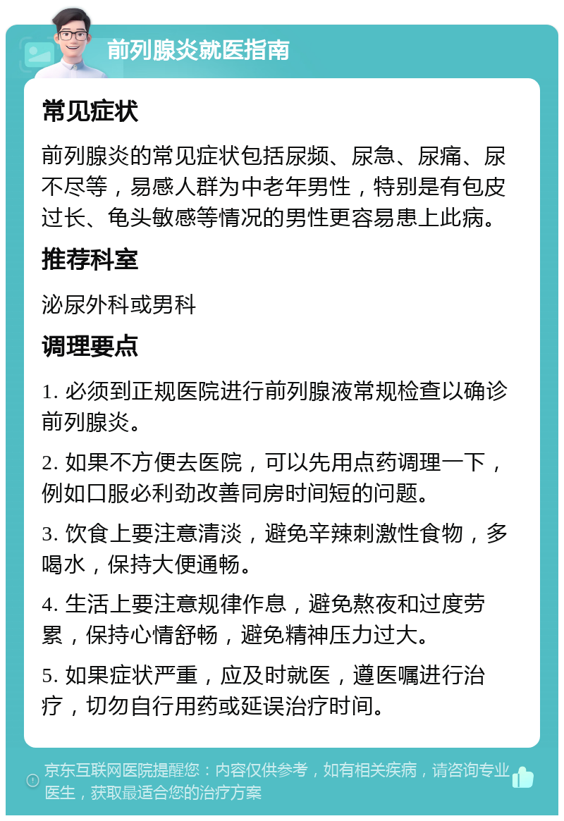 前列腺炎就医指南 常见症状 前列腺炎的常见症状包括尿频、尿急、尿痛、尿不尽等，易感人群为中老年男性，特别是有包皮过长、龟头敏感等情况的男性更容易患上此病。 推荐科室 泌尿外科或男科 调理要点 1. 必须到正规医院进行前列腺液常规检查以确诊前列腺炎。 2. 如果不方便去医院，可以先用点药调理一下，例如口服必利劲改善同房时间短的问题。 3. 饮食上要注意清淡，避免辛辣刺激性食物，多喝水，保持大便通畅。 4. 生活上要注意规律作息，避免熬夜和过度劳累，保持心情舒畅，避免精神压力过大。 5. 如果症状严重，应及时就医，遵医嘱进行治疗，切勿自行用药或延误治疗时间。