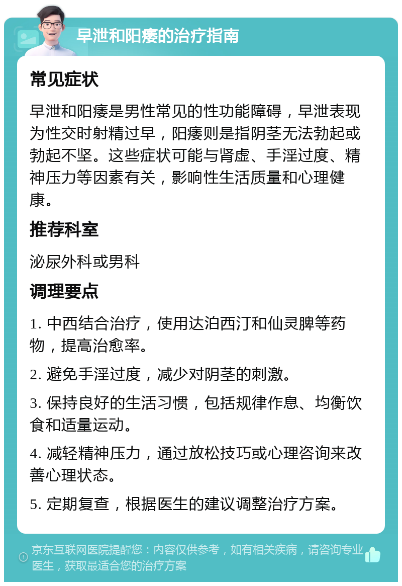 早泄和阳痿的治疗指南 常见症状 早泄和阳痿是男性常见的性功能障碍，早泄表现为性交时射精过早，阳痿则是指阴茎无法勃起或勃起不坚。这些症状可能与肾虚、手淫过度、精神压力等因素有关，影响性生活质量和心理健康。 推荐科室 泌尿外科或男科 调理要点 1. 中西结合治疗，使用达泊西汀和仙灵脾等药物，提高治愈率。 2. 避免手淫过度，减少对阴茎的刺激。 3. 保持良好的生活习惯，包括规律作息、均衡饮食和适量运动。 4. 减轻精神压力，通过放松技巧或心理咨询来改善心理状态。 5. 定期复查，根据医生的建议调整治疗方案。