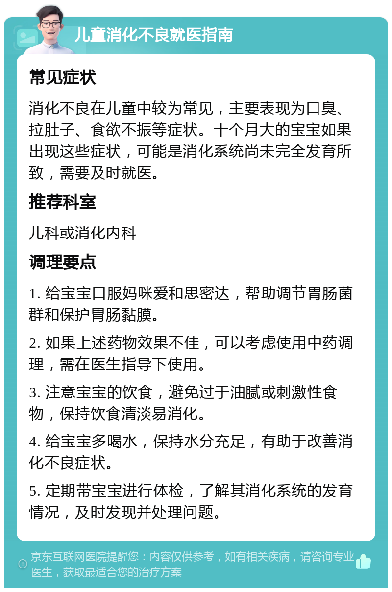 儿童消化不良就医指南 常见症状 消化不良在儿童中较为常见，主要表现为口臭、拉肚子、食欲不振等症状。十个月大的宝宝如果出现这些症状，可能是消化系统尚未完全发育所致，需要及时就医。 推荐科室 儿科或消化内科 调理要点 1. 给宝宝口服妈咪爱和思密达，帮助调节胃肠菌群和保护胃肠黏膜。 2. 如果上述药物效果不佳，可以考虑使用中药调理，需在医生指导下使用。 3. 注意宝宝的饮食，避免过于油腻或刺激性食物，保持饮食清淡易消化。 4. 给宝宝多喝水，保持水分充足，有助于改善消化不良症状。 5. 定期带宝宝进行体检，了解其消化系统的发育情况，及时发现并处理问题。