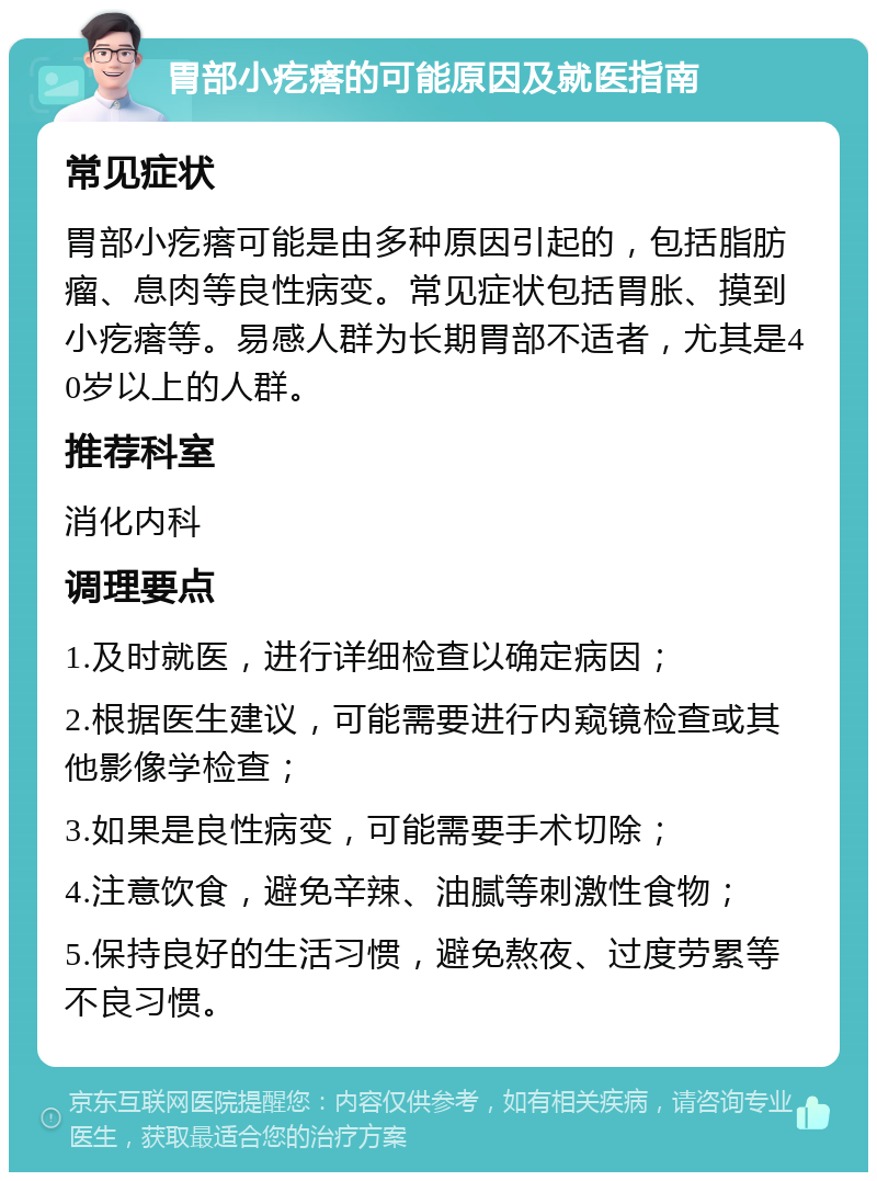 胃部小疙瘩的可能原因及就医指南 常见症状 胃部小疙瘩可能是由多种原因引起的，包括脂肪瘤、息肉等良性病变。常见症状包括胃胀、摸到小疙瘩等。易感人群为长期胃部不适者，尤其是40岁以上的人群。 推荐科室 消化内科 调理要点 1.及时就医，进行详细检查以确定病因； 2.根据医生建议，可能需要进行内窥镜检查或其他影像学检查； 3.如果是良性病变，可能需要手术切除； 4.注意饮食，避免辛辣、油腻等刺激性食物； 5.保持良好的生活习惯，避免熬夜、过度劳累等不良习惯。