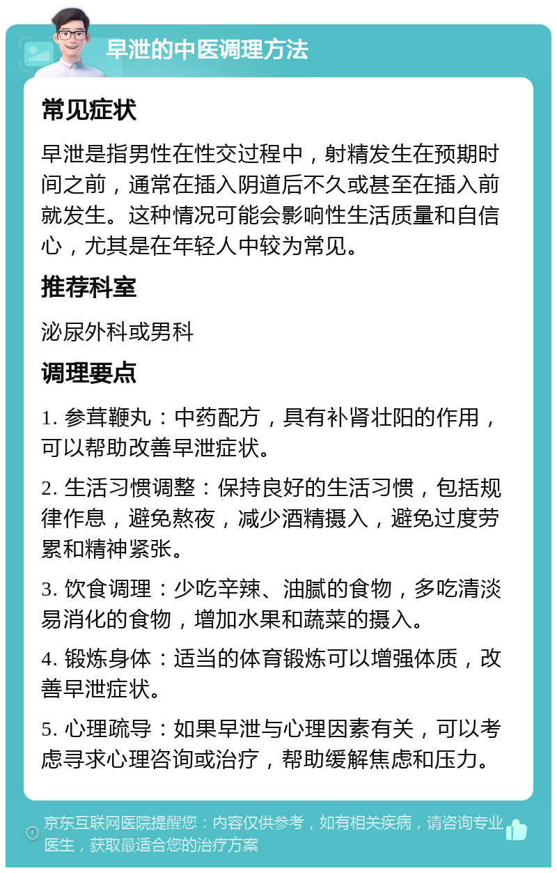 早泄的中医调理方法 常见症状 早泄是指男性在性交过程中，射精发生在预期时间之前，通常在插入阴道后不久或甚至在插入前就发生。这种情况可能会影响性生活质量和自信心，尤其是在年轻人中较为常见。 推荐科室 泌尿外科或男科 调理要点 1. 参茸鞭丸：中药配方，具有补肾壮阳的作用，可以帮助改善早泄症状。 2. 生活习惯调整：保持良好的生活习惯，包括规律作息，避免熬夜，减少酒精摄入，避免过度劳累和精神紧张。 3. 饮食调理：少吃辛辣、油腻的食物，多吃清淡易消化的食物，增加水果和蔬菜的摄入。 4. 锻炼身体：适当的体育锻炼可以增强体质，改善早泄症状。 5. 心理疏导：如果早泄与心理因素有关，可以考虑寻求心理咨询或治疗，帮助缓解焦虑和压力。