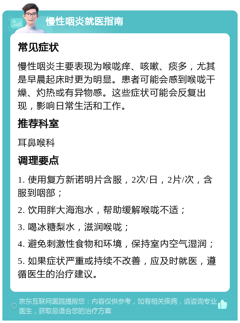 慢性咽炎就医指南 常见症状 慢性咽炎主要表现为喉咙痒、咳嗽、痰多，尤其是早晨起床时更为明显。患者可能会感到喉咙干燥、灼热或有异物感。这些症状可能会反复出现，影响日常生活和工作。 推荐科室 耳鼻喉科 调理要点 1. 使用复方新诺明片含服，2次/日，2片/次，含服到咽部； 2. 饮用胖大海泡水，帮助缓解喉咙不适； 3. 喝冰糖梨水，滋润喉咙； 4. 避免刺激性食物和环境，保持室内空气湿润； 5. 如果症状严重或持续不改善，应及时就医，遵循医生的治疗建议。