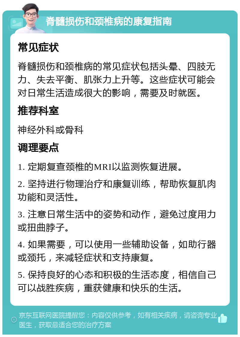 脊髓损伤和颈椎病的康复指南 常见症状 脊髓损伤和颈椎病的常见症状包括头晕、四肢无力、失去平衡、肌张力上升等。这些症状可能会对日常生活造成很大的影响，需要及时就医。 推荐科室 神经外科或骨科 调理要点 1. 定期复查颈椎的MRI以监测恢复进展。 2. 坚持进行物理治疗和康复训练，帮助恢复肌肉功能和灵活性。 3. 注意日常生活中的姿势和动作，避免过度用力或扭曲脖子。 4. 如果需要，可以使用一些辅助设备，如助行器或颈托，来减轻症状和支持康复。 5. 保持良好的心态和积极的生活态度，相信自己可以战胜疾病，重获健康和快乐的生活。