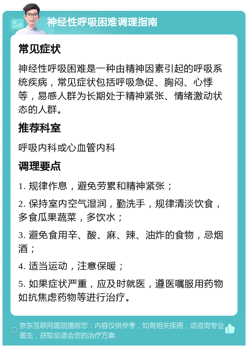 神经性呼吸困难调理指南 常见症状 神经性呼吸困难是一种由精神因素引起的呼吸系统疾病，常见症状包括呼吸急促、胸闷、心悸等，易感人群为长期处于精神紧张、情绪激动状态的人群。 推荐科室 呼吸内科或心血管内科 调理要点 1. 规律作息，避免劳累和精神紧张； 2. 保持室内空气湿润，勤洗手，规律清淡饮食，多食瓜果蔬菜，多饮水； 3. 避免食用辛、酸、麻、辣、油炸的食物，忌烟酒； 4. 适当运动，注意保暖； 5. 如果症状严重，应及时就医，遵医嘱服用药物如抗焦虑药物等进行治疗。