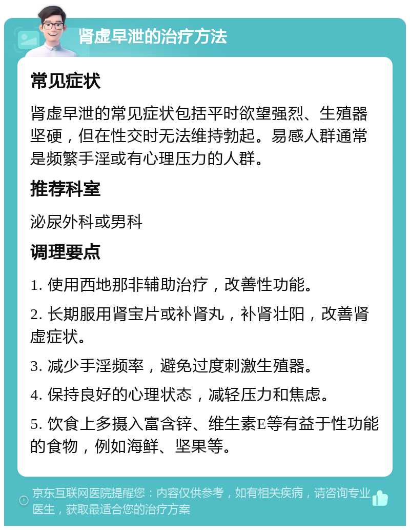 肾虚早泄的治疗方法 常见症状 肾虚早泄的常见症状包括平时欲望强烈、生殖器坚硬，但在性交时无法维持勃起。易感人群通常是频繁手淫或有心理压力的人群。 推荐科室 泌尿外科或男科 调理要点 1. 使用西地那非辅助治疗，改善性功能。 2. 长期服用肾宝片或补肾丸，补肾壮阳，改善肾虚症状。 3. 减少手淫频率，避免过度刺激生殖器。 4. 保持良好的心理状态，减轻压力和焦虑。 5. 饮食上多摄入富含锌、维生素E等有益于性功能的食物，例如海鲜、坚果等。