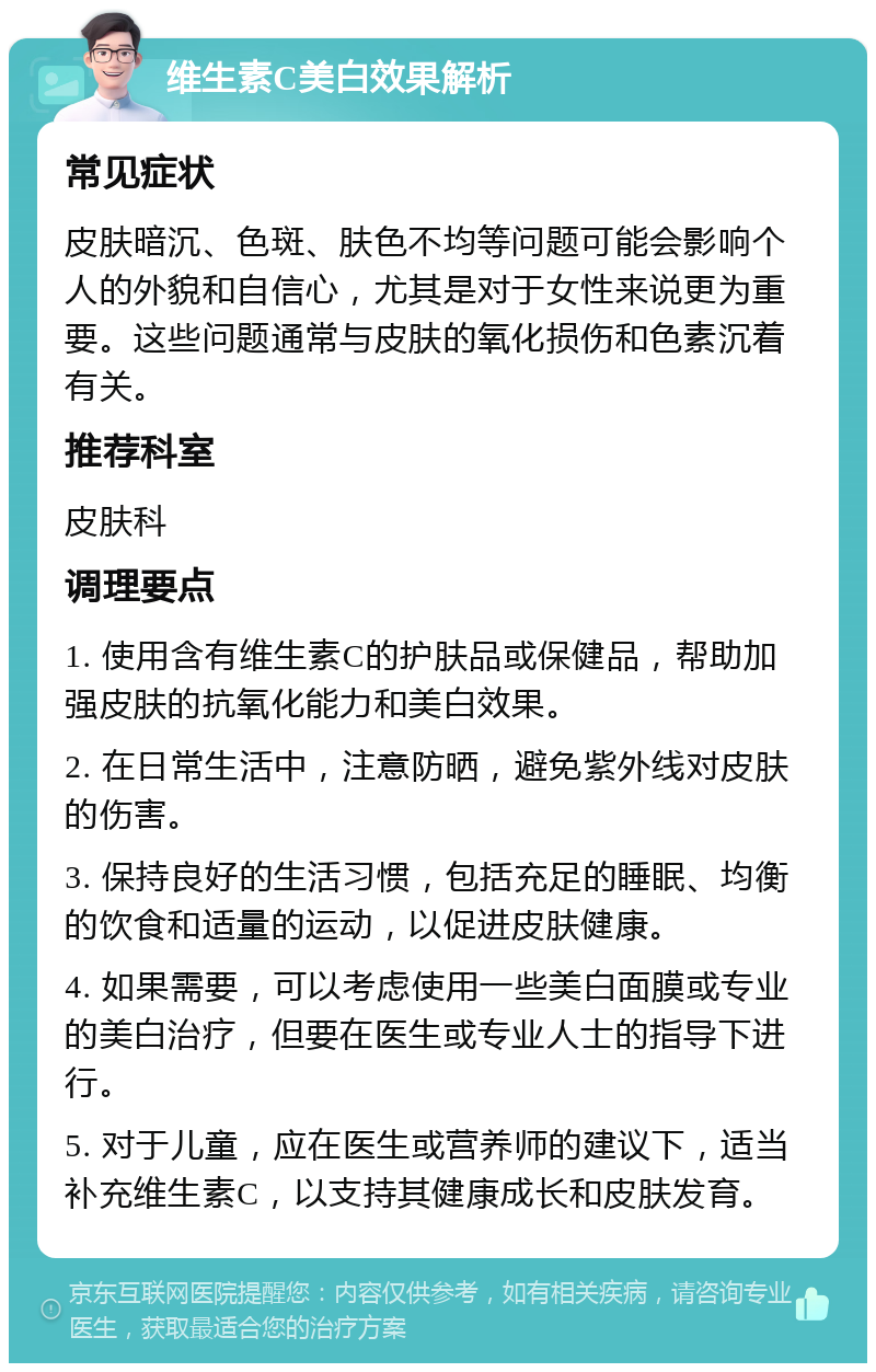 维生素C美白效果解析 常见症状 皮肤暗沉、色斑、肤色不均等问题可能会影响个人的外貌和自信心，尤其是对于女性来说更为重要。这些问题通常与皮肤的氧化损伤和色素沉着有关。 推荐科室 皮肤科 调理要点 1. 使用含有维生素C的护肤品或保健品，帮助加强皮肤的抗氧化能力和美白效果。 2. 在日常生活中，注意防晒，避免紫外线对皮肤的伤害。 3. 保持良好的生活习惯，包括充足的睡眠、均衡的饮食和适量的运动，以促进皮肤健康。 4. 如果需要，可以考虑使用一些美白面膜或专业的美白治疗，但要在医生或专业人士的指导下进行。 5. 对于儿童，应在医生或营养师的建议下，适当补充维生素C，以支持其健康成长和皮肤发育。