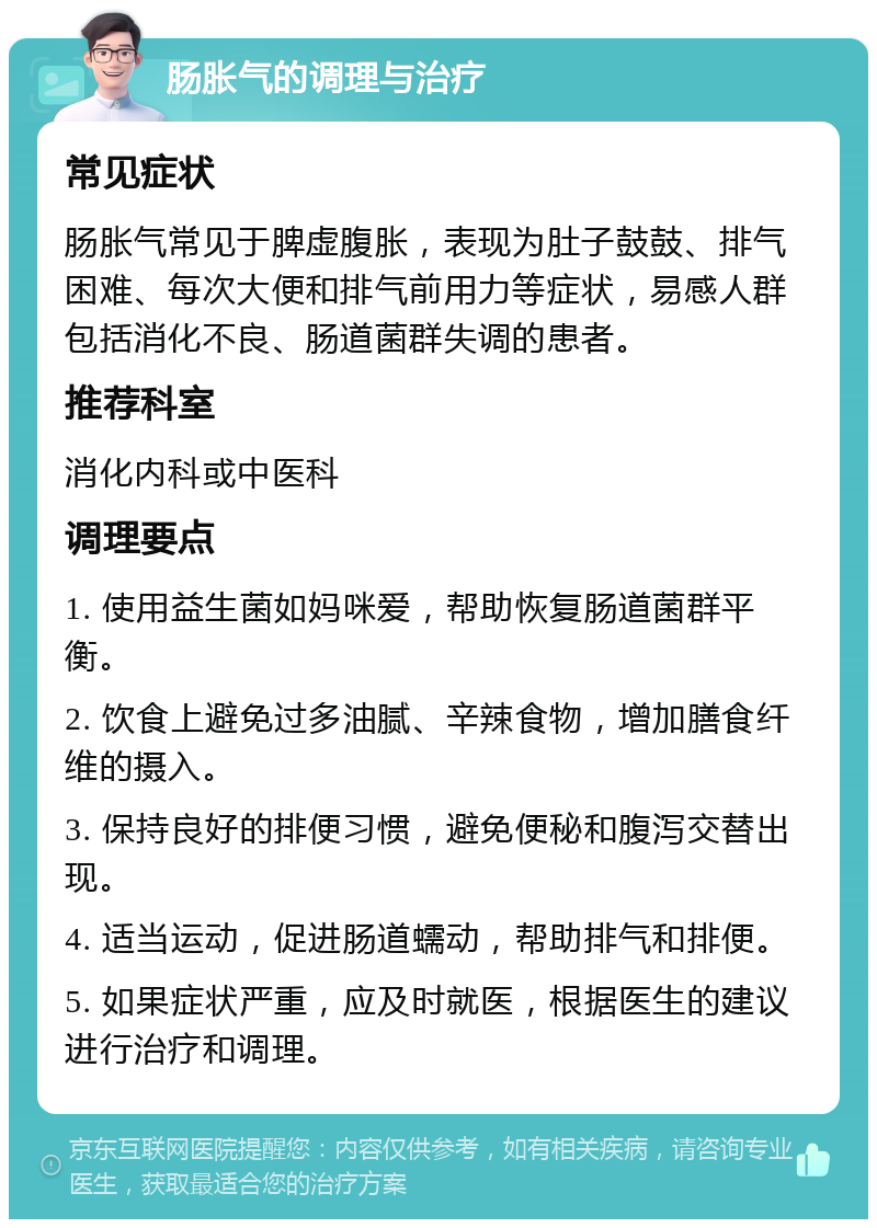 肠胀气的调理与治疗 常见症状 肠胀气常见于脾虚腹胀，表现为肚子鼓鼓、排气困难、每次大便和排气前用力等症状，易感人群包括消化不良、肠道菌群失调的患者。 推荐科室 消化内科或中医科 调理要点 1. 使用益生菌如妈咪爱，帮助恢复肠道菌群平衡。 2. 饮食上避免过多油腻、辛辣食物，增加膳食纤维的摄入。 3. 保持良好的排便习惯，避免便秘和腹泻交替出现。 4. 适当运动，促进肠道蠕动，帮助排气和排便。 5. 如果症状严重，应及时就医，根据医生的建议进行治疗和调理。