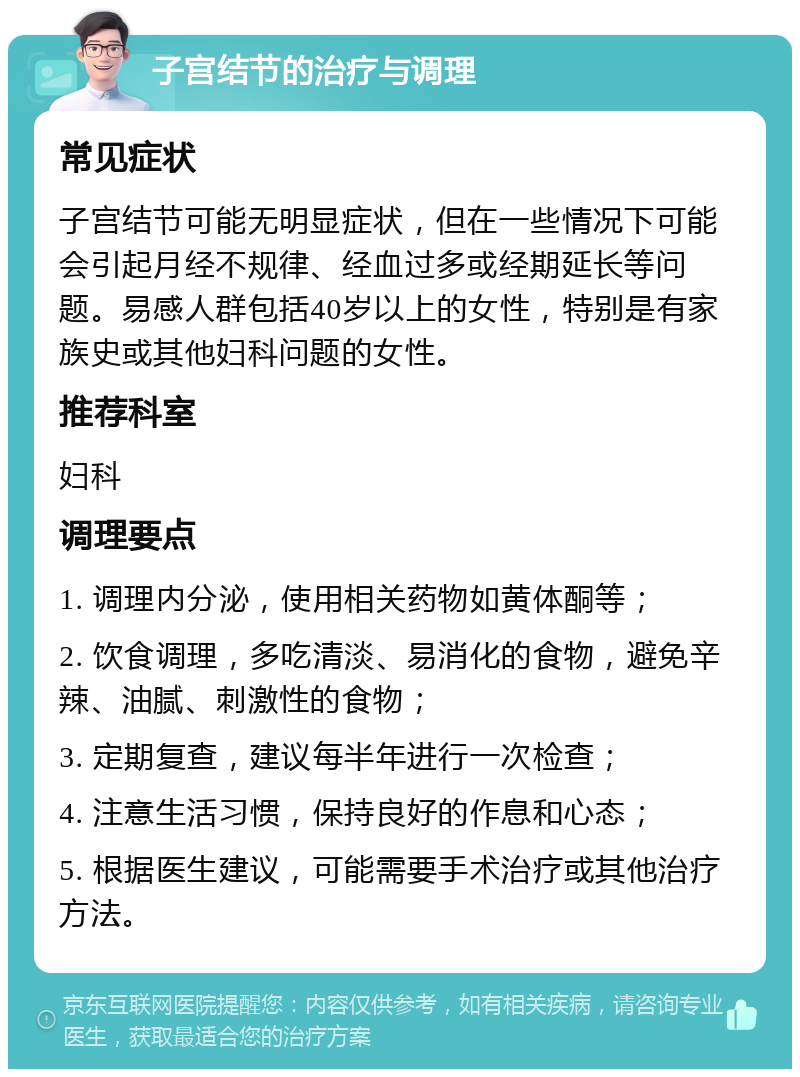 子宫结节的治疗与调理 常见症状 子宫结节可能无明显症状，但在一些情况下可能会引起月经不规律、经血过多或经期延长等问题。易感人群包括40岁以上的女性，特别是有家族史或其他妇科问题的女性。 推荐科室 妇科 调理要点 1. 调理内分泌，使用相关药物如黄体酮等； 2. 饮食调理，多吃清淡、易消化的食物，避免辛辣、油腻、刺激性的食物； 3. 定期复查，建议每半年进行一次检查； 4. 注意生活习惯，保持良好的作息和心态； 5. 根据医生建议，可能需要手术治疗或其他治疗方法。