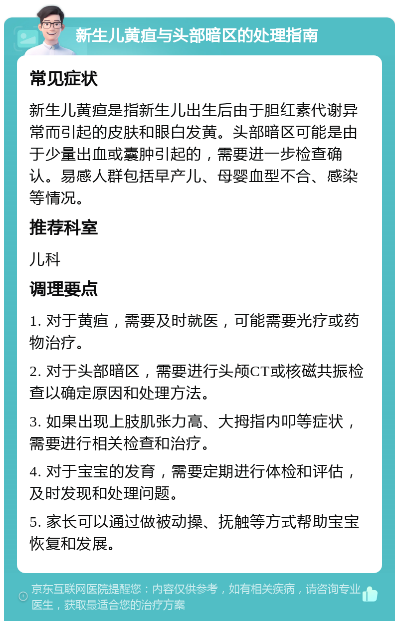 新生儿黄疸与头部暗区的处理指南 常见症状 新生儿黄疸是指新生儿出生后由于胆红素代谢异常而引起的皮肤和眼白发黄。头部暗区可能是由于少量出血或囊肿引起的，需要进一步检查确认。易感人群包括早产儿、母婴血型不合、感染等情况。 推荐科室 儿科 调理要点 1. 对于黄疸，需要及时就医，可能需要光疗或药物治疗。 2. 对于头部暗区，需要进行头颅CT或核磁共振检查以确定原因和处理方法。 3. 如果出现上肢肌张力高、大拇指内叩等症状，需要进行相关检查和治疗。 4. 对于宝宝的发育，需要定期进行体检和评估，及时发现和处理问题。 5. 家长可以通过做被动操、抚触等方式帮助宝宝恢复和发展。